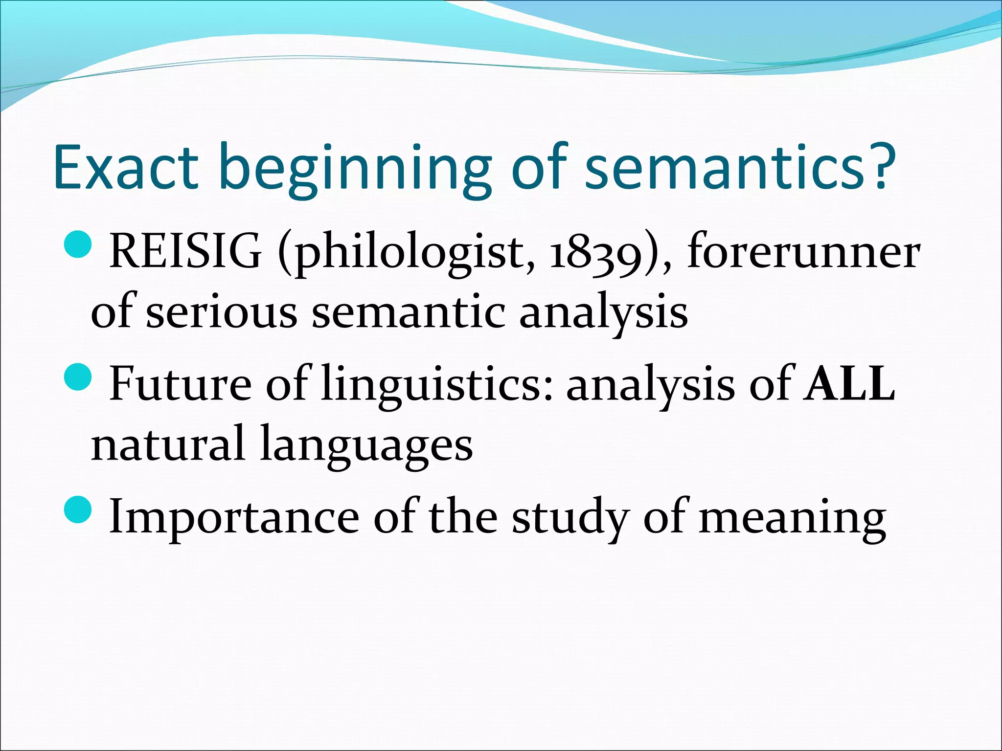 Exact beginning of semantics?
REISIG (philologist, 1839), forerunner
of serious semantic analysis
Future of linguistics: analysis of ALL
natural languages
Importance of the study of meaning
 