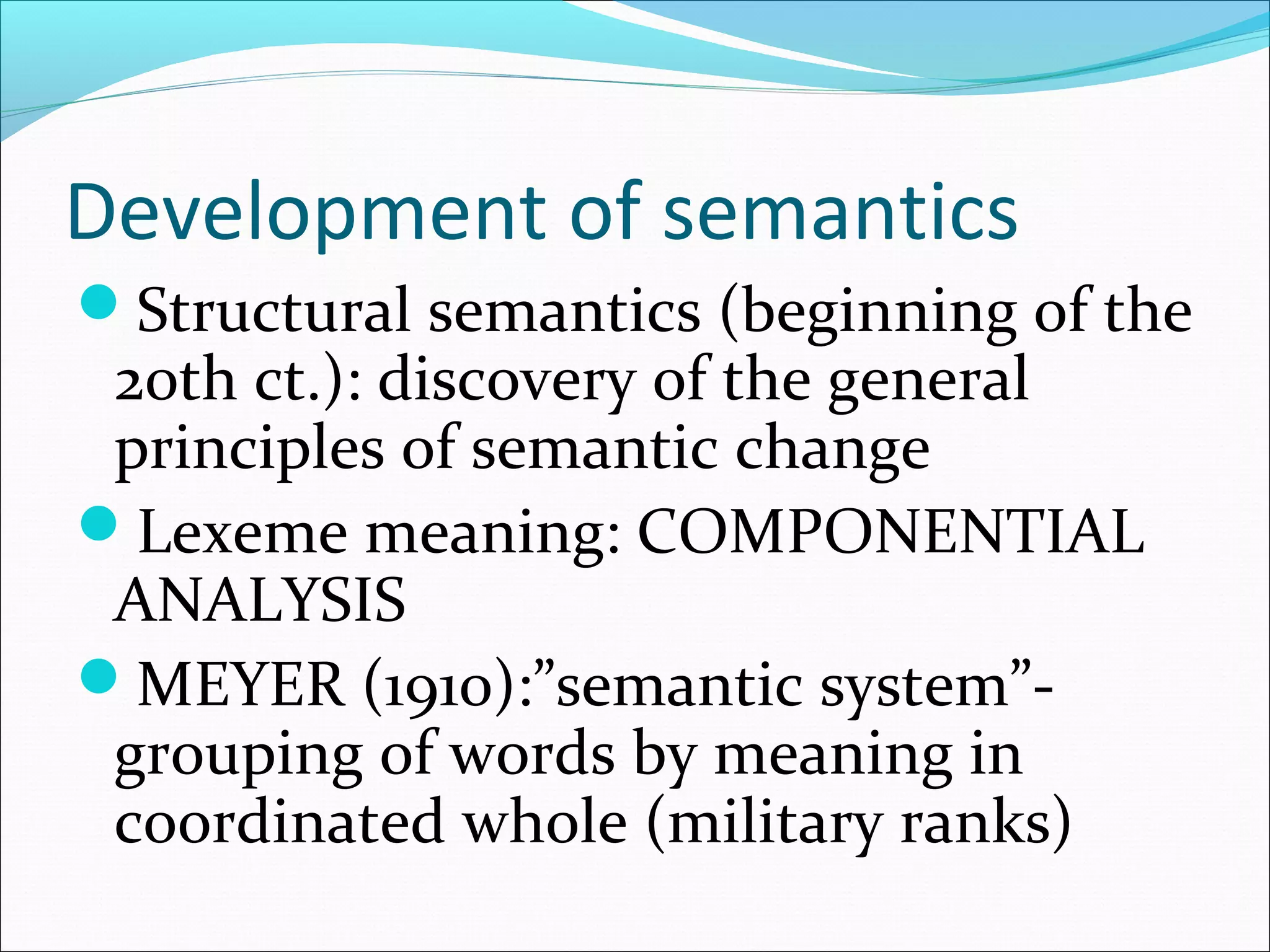 Development of semantics
Structural semantics (beginning of the
20th ct.): discovery of the general
principles of semantic change
Lexeme meaning: COMPONENTIAL
ANALYSIS
MEYER (1910):”semantic system”-
grouping of words by meaning in
coordinated whole (military ranks)
 