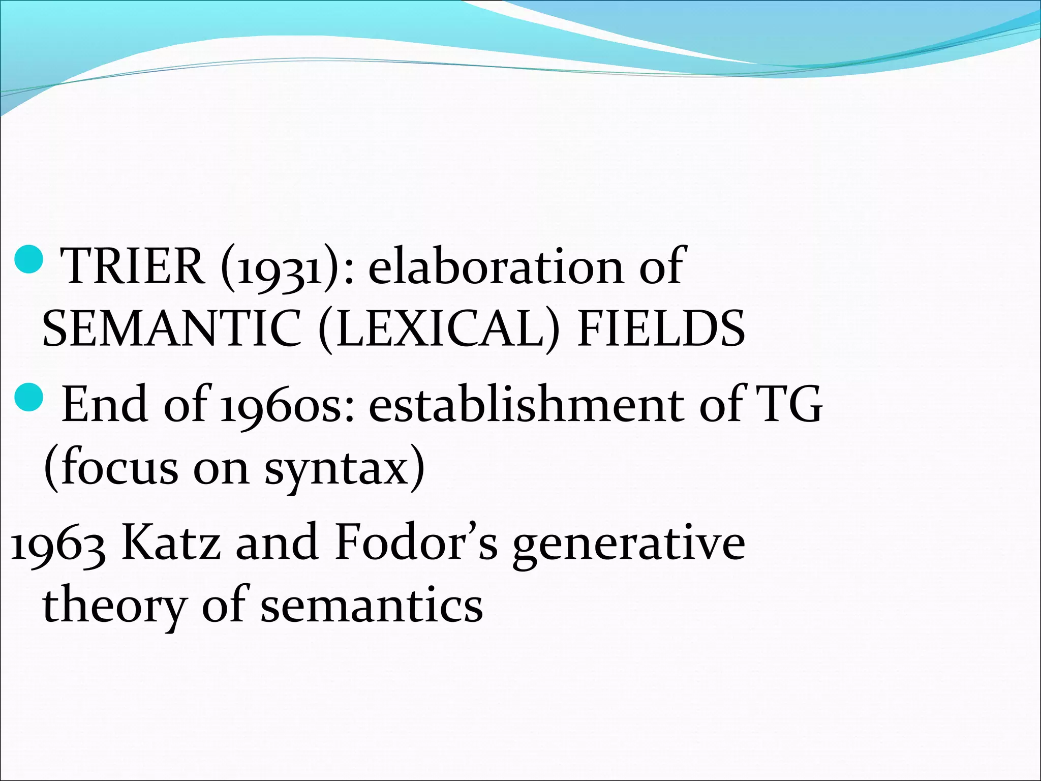 TRIER (1931): elaboration of
SEMANTIC (LEXICAL) FIELDS
End of 1960s: establishment of TG
(focus on syntax)
1963 Katz and Fodor’s generative
theory of semantics
 