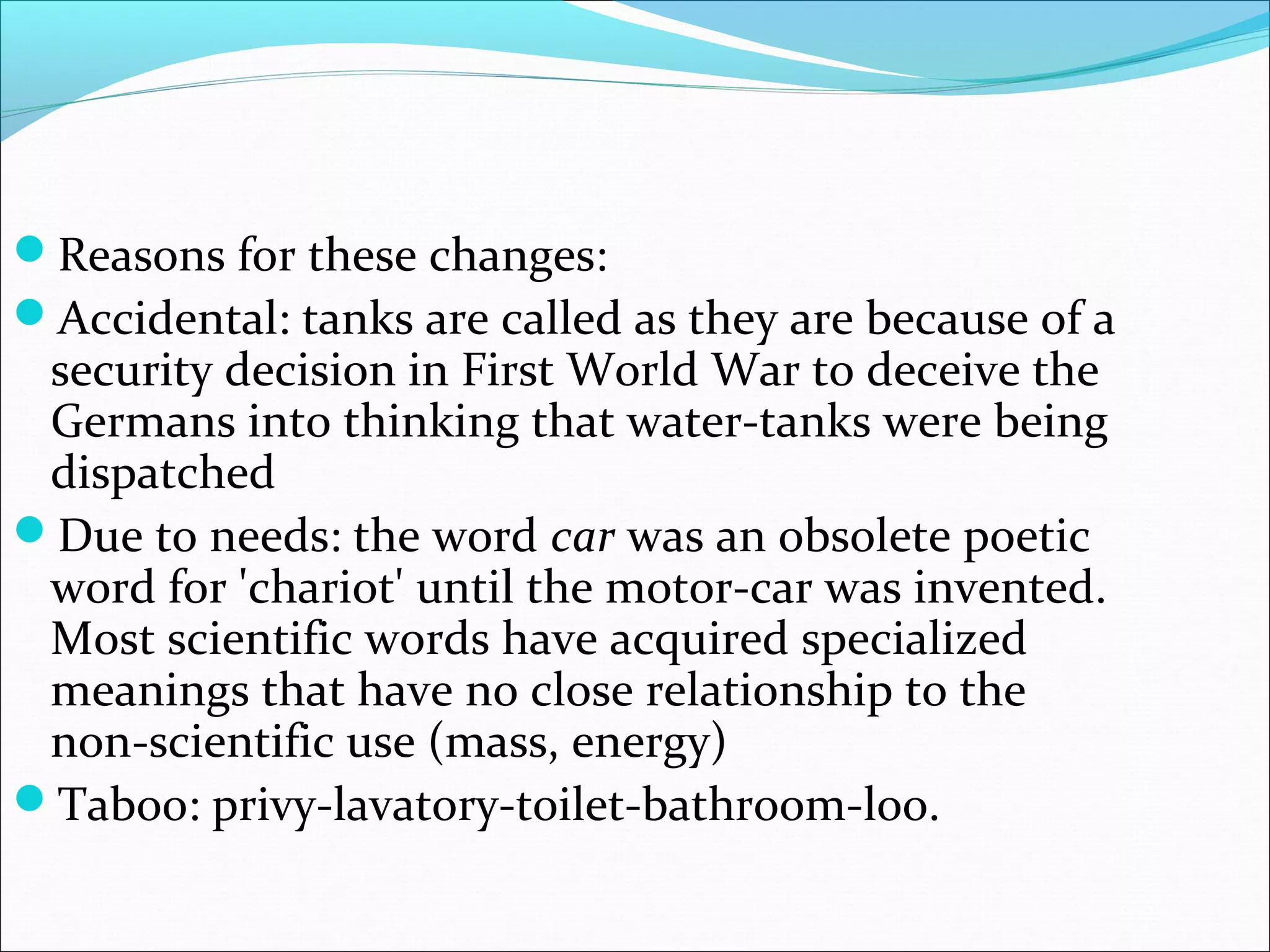 Reasons for these changes:
Accidental: tanks are called as they are because of a
security decision in First World War to deceive the
Germans into thinking that water-tanks were being
dispatched
Due to needs: the word car was an obsolete poetic
word for 'chariot' until the motor-car was invented.
Most scientific words have acquired specialized
meanings that have no close relationship to the
non-scientific use (mass, energy)
Taboo: privy-lavatory-toilet-bathroom-loo.
 
