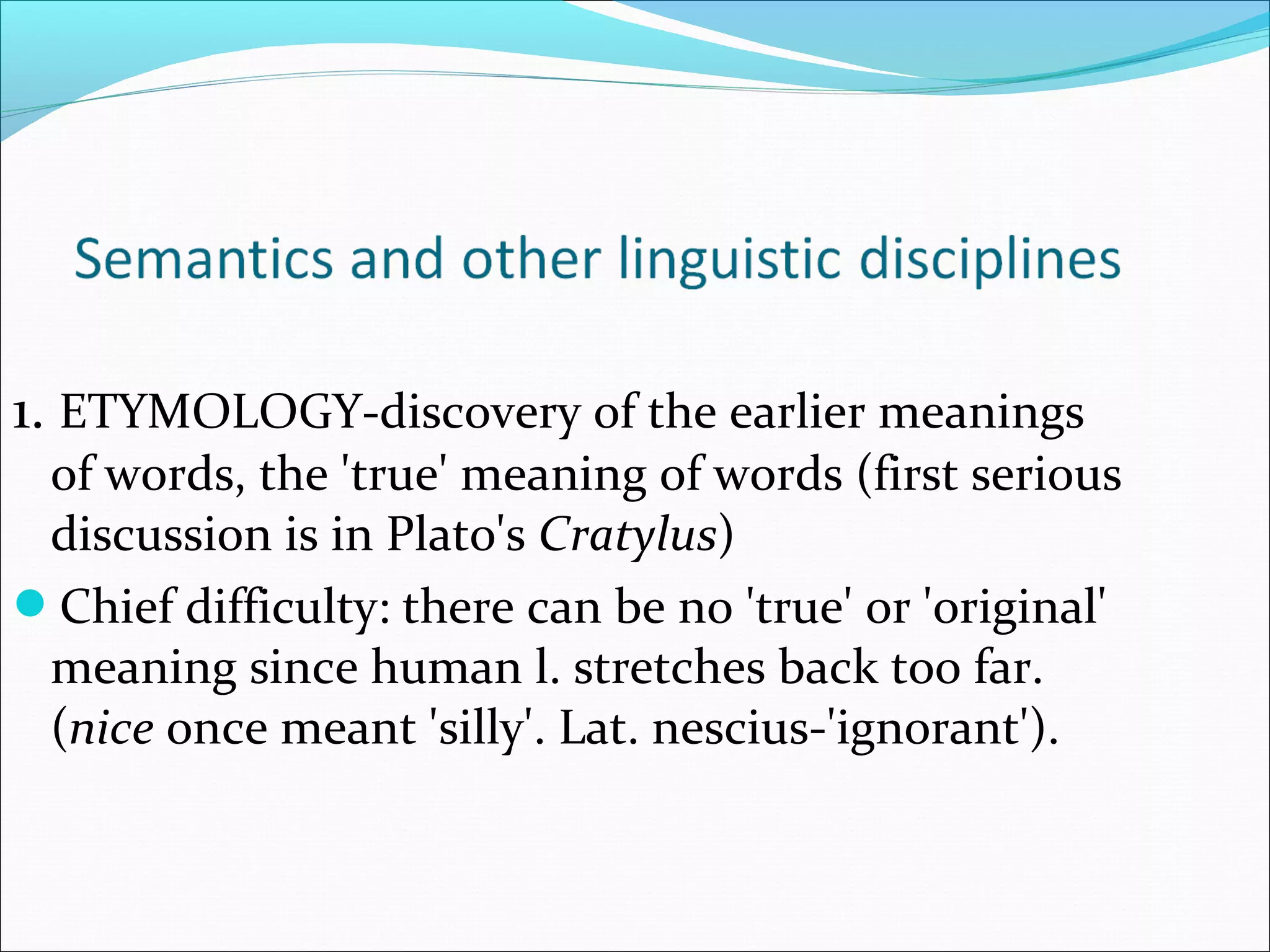 1. ETYMOLOGY-discovery of the earlier meanings
of words, the 'true' meaning of words (first serious
discussion is in Plato's Cratylus)
Chief difficulty: there can be no 'true' or 'original'
meaning since human l. stretches back too far.
(nice once meant 'silly'. Lat. nescius-'ignorant').
 