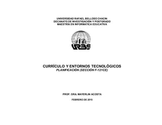 UNIVERSIDAD RAFAEL BELLOSO CHACIN
DECANATO DE INVESTIGACIÓN Y POSTGRADO
MAESTRÍA EN INFORMATICA EDUCATIVA
CURRÍCULO Y ENTORNOS TECNOLÓGICOS
PLANIFICACIÓN (SECCIÓN F-121CE)
PROF: DRA. MAYERLIN ACOSTA
FEBRERO DE 2015
 