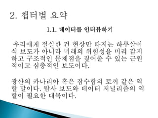 1.1. 데이터를 인터뷰하기
우리에게 절실한 건 현상만 따지는 하루살이
식 보도가 아니라 미래의 위험성을 미리 감지
하고 구조적인 문제점을 짚어줄 수 있는 근원
적이고 심층적인 보도이다.
광산의 카나리아 혹은 잠수함의 토끼 같은 역
할 말이다. 탐사 보도와 데이터 저널리즘의 역
할이 필요한 대목이다.
 