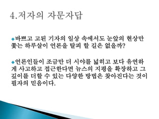 바쁘고 고된 기자의 일상 속에서도 눈앞의 현상만
쫓는 하루살이 언론을 탈피 할 길은 없을까?
언론인들이 조금만 더 시야를 넓히고 보다 유연하
게 사고하고 접근한다면 뉴스의 지평을 확장하고 그
깊이를 더할 수 있는 다양한 방법은 찾아진다는 것이
필자의 믿음이다.
 