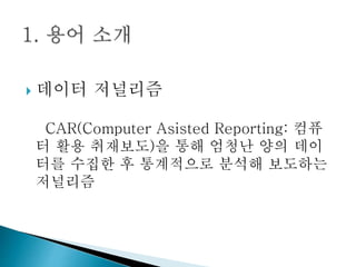  데이터 저널리즘
CAR(Computer Asisted Reporting: 컴퓨
터 활용 취재보도)을 통해 엄청난 양의 데이
터를 수집한 후 통계적으로 분석해 보도하는
저널리즘
 