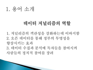 데이터 저널리즘의 역할
1. 저널리즘의 객관성을 강화하는데 이바지함
2. 오픈 데이터를 통해 정부의 투명성을
향상시키는 효과
3. 데이터 수집과 분석에 독자들을 참여시켜
사람들의 정치적 참여를 장려
 