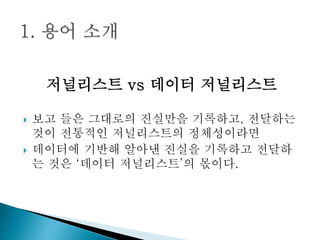 저널리스트 vs 데이터 저널리스트
 보고 들은 그대로의 진실만을 기록하고, 전달하는
것이 전통적인 저널리스트의 정체성이라면
 데이터에 기반해 알아낸 진실을 기록하고 전달하
는 것은 ‘데이터 저널리스트’의 몫이다.
 