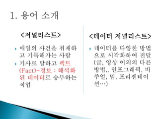  매일의 사건을 취재하
고 기록해가는 사람
 기사로 말하고 팩트
(Fact)-정보 : 해석화
된 데이터로 승부하는
직업
 데이터를 다양한 방법
으로 시각화하여 전달
(글, 영상 이외의 다른
방법,, 인포그래픽, 비
주얼, 밈, 프리젠테이
션…)
<저널리스트> <데이터 저널리스트>
 