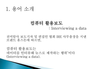 컴퓨터 활용보도
: Interviewing a data
전미탐사 보도기자 및 편집인 협회 IRE 사무총장을 지낸
브랜트 휴스튼에 따르면,
컴퓨터 활용보도는
데이터를 인터뷰해 뉴스로 제작하는 행위’이다
(Interviewing a data).
 