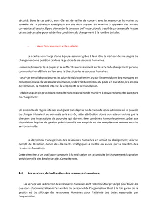 sécurité. Dans le cas précis, son rôle est de veiller de concert avec les ressources humaines au
contrôle de la politique stratégique sur ses deux aspects de manière à apporter des actions
correctricessi besoin.Il peutdemanderle concoursde l'inspectiondutravail départementale lorsque
cela est nécessaire pour valider les conditions du changement à la lumière de la loi.
- Avec l'encadrement et les salariés
Les cadres en charge d'une équipe assurent grâce à leur rôle de vecteur de messagers du
changement une position clé dans la gestion des ressources humaines.
- assureretrassurer leséquipesetseseffectifssuccessivementsurleseffetsduchangement par une
communication définie en lien avec la direction des ressources humaines.
- analyserencollaborationaveclessalariésindividuellementouparl'intermédiaire des managers en
collaborationaveclesressourceshumaines,le devenirdu contenu du poste en question, les actions
de formation, la mobilité interne, les éléments de rémunération.
- établirunplande gestiondescompétencesenprésencede manière àpouvoirse projeterau regard
du changement.
Un ensemble de règlesinternessoulignentdanslaprise de décisiondeszonesd'ombre oùle pouvoir
de changer intervient ou non mais cela est sûr, cette attribution donne aux acteurs autres que la
direction des interactions de pouvoirs qui doivent être combinés harmonieusement grâce aux
dispositions légales de gestion prévisionnelle des emplois et des compétences comme nous le
verrons ensuite.
La définition d'une gestion des ressources humaines en amont du changement, avec le
Comité de Direction donne des éléments stratégiques à mettre en œuvre par la direction des
ressources humaines.
Cette dernière a un outil pour concourir à la réalisation de la conduite de changement: la gestion
prévisionnelle des Emplois et des Compétences.
2.4 Les services de la direction des ressources humaines.
Les servicesde ladirectiondesressourceshumainessontl’interlocuteurprivilégié pourtoutesles
questionsd’administrationde l’ensemble du personnel de l’organisation. Il est à la fois garant de la
gestion et du pilotage des ressources Humaines pour l’atteinte des butes escomptés par
l’organisation.
 