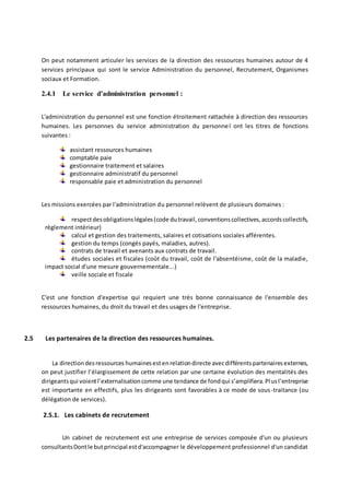 On peut notamment articuler les services de la direction des ressources humaines autour de 4
services principaux qui sont le service Administration du personnel, Recrutement, Organismes
sociaux et Formation.
2.4.1 Le service d’administration personnel :
L'administration du personnel est une fonction étroitement rattachée à direction des ressources
humaines. Les personnes du service administration du personnel ont les titres de fonctions
suivantes :
assistant ressources humaines
comptable paie
gestionnaire traitement et salaires
gestionnaire administratif du personnel
responsable paie et administration du personnel
Les missions exercées par l'administration du personnel relèvent de plusieurs domaines :
respectdesobligationslégales(code dutravail,conventionscollectives,accordscollectifs,
règlement intérieur)
calcul et gestion des traitements, salaires et cotisations sociales afférentes.
gestion du temps (congés payés, maladies, autres).
contrats de travail et avenants aux contrats de travail.
études sociales et fiscales (coût du travail, coût de l'absentéisme, coût de la maladie,
impact social d'une mesure gouvernementale...)
veille sociale et fiscale
C'est une fonction d'expertise qui requiert une très bonne connaissance de l'ensemble des
ressources humaines, du droit du travail et des usages de l'entreprise.
2.5 Les partenaires de la direction des ressources humaines.
La directiondesressources humainesestenrelationdirecte avecdifférentspartenairesexternes,
on peut justifier l’élargissement de cette relation par une certaine évolution des mentalités des
dirigeantsqui voientl’externalisationcomme une tendance de fondqui s’amplifiera.Plusl’entreprise
est importante en effectifs, plus les dirigeants sont favorables à ce mode de sous-traitance (ou
délégation de services).
2.5.1. Les cabinets de recrutement
Un cabinet de recrutement est une entreprise de services composée d'un ou plusieurs
consultantsDontle butprincipal estd'accompagner le développement professionnel d'un candidat
 