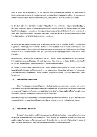 dont le profil, les compétences, et les attentes correspondent précisément aux demandes de
l'entrepriseetde soncœur de fonctionnement.Lesactivitésprincipalesd'uncabinetde recrutement
sont d'élaborer avec la direction de l’entreprise, une politique de recrutement cohérente.
Le rôle d’uncabinetde recrutementestavanttoutd’aiderune entreprise àtrouverle candidatqui lui
fautpour un emploi donné.Sonrôle peutse simplifierdansle conseille de l’entreprise en partant de
la définitionduposte àpourvoirenallonsjusqu’auchoixducandidat idéal si celle-ci le souhaite. Il a
donc,dans un premiertemps,unrôle de médiateurentre l’entreprise etle candidat et dans le 2éme
il sert de soutien à la fonction des ressources humaines.
Le cabinetde recrutementassure aussi unrôle de conseiller pour le candidat. En effet, celui-ci peut
l’approcher autant pour lui demander de l’aider dans la rédaction d’un curriculum vitae que pour
être guidé danssa recherche d’emploi.Le cabinetde recrutementpermetégalement au candidat de
faire unbilande sescompétencesainsi que répondre aux attentes et besoins du candidat en terme
d’emploi.
Généralement, la recherche de candidats par les cabinets de recrutement se fait directement à
traversdesannoncespubliéessurInternet,journaux… c’est ainsi que la chasse de têtes débute afin
de trouver les personnes compétentes pour l’entreprise mandataire.
Le conseil en recrutement s'étend donc de l'aide à la définition du poste, du conseil en structure,
jusqu'à la définition du profil recherché, et à la présentation du candidat adéquat. Il n'est pas rare
d'assisterles deux parties dans la phase finale de négociation, durant la période d'essai voir sur du
long terme.
2.5.1 Les sociétés d’assurance
Étant l’un des partenaires obligatoires de la direction des ressources humaines, la société
d’assurance peutêtre définitcomme une sociétécommerciale ouune sociétémutualistefournissant
un service,principalementfinancier, lors de la survenance d’un risque au bénéfice d’une personne
morale ou physique moyennant une contribution financière.
Les entreprisesd'assurance ontpourfonctionéconomiquede transformerles risques individuels en
risques collectifs en garantissant le paiement d'une somme en cas de réalisation du risque.
2.5.2 Les cabinets de conseil
En cas d’existenced’unproblème organisationnel,ladirectiondesressourceshumaines peut
faire appel àun cabinetde conseil externe qui apourmissionde l’aider à rechercher les causes d’un
problème oud’une sousperformance, un audit de ces derniers peut mettre l’accent sur la cause de
cette situation, ce qui après audit permettra de trouver les remèdes adéquats.
 