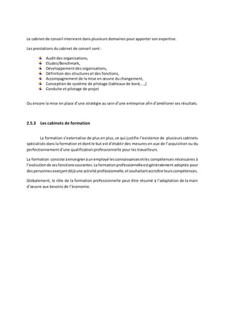 Le cabinet de conseil intervient dans plusieurs domaines pour apporter son expertise.
Les prestations du cabinet de conseil sont :
Audit des organisations,
Etudes/Benchmark,
Développement des organisations,
Définition des structures et des fonctions,
Accompagnement de la mise en œuvre du changement,
Conception de système de pilotage (tableaux de bord,...,)
Conduite et pilotage de projet
Ou encore la mise en place d’une stratégie au sein d’une entreprise afin d’améliorer ses résultats.
2.5.3 Les cabinets de formation
La formation s’externalise de plus en plus, ce qui justifie l’existence de plusieurs cabinets
spécialisés dans la formation et dont le but est d’établir des mesures en vue de l’acquisition ou du
perfectionnement d’une qualification professionnelle pour les travailleurs.
La formation consiste àenseigneràunemployé lesconnaissancesetles compétences nécessaires à
l’exécutionde sesfonctionscourantes.La formationprofessionnelleestgénéralement adoptée pour
despersonnesexerçantdéjàune activité professionnelle,etsouhaitantaccroître leurscompétences.
Globalement, le rôle de la formation professionnelle peut être résumé à l’adaptation de la main
d’œuvre aux besoins de l’économie.
 