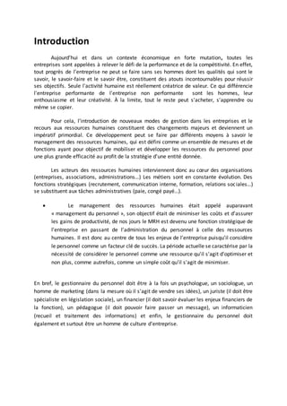 Introduction
Aujourd’hui et dans un contexte économique en forte mutation, toutes les
entreprises sont appelées à relever le défi de la performance et de la compétitivité. En effet,
tout progrès de l’entreprise ne peut se faire sans ses hommes dont les qualités qui sont le
savoir, le savoir-faire et le savoir être, constituent des atouts incontournables pour réussir
ses objectifs. Seule l'activité humaine est réellement créatrice de valeur. Ce qui différencie
l'entreprise performante de l'entreprise non performante sont les hommes, leur
enthousiasme et leur créativité. À la limite, tout le reste peut s'acheter, s'apprendre ou
même se copier.
Pour cela, l’introduction de nouveaux modes de gestion dans les entreprises et le
recours aux ressources humaines constituent des changements majeurs et deviennent un
impératif primordial. Ce développement peut se faire par différents moyens à savoir le
management des ressources humaines, qui est défini comme un ensemble de mesures et de
fonctions ayant pour objectif de mobiliser et développer les ressources du personnel pour
une plus grande efficacité au profit de la stratégie d'une entité donnée.
Les acteurs des ressources humaines interviennent donc au cœur des organisations
(entreprises, associations, administrations…) Les métiers sont en constante évolution. Des
fonctions stratégiques (recrutement, communication interne, formation, relations sociales…)
se substituent aux tâches administratives (paie, congé payé…).
 Le management des ressources humaines était appelé auparavant
« management du personnel », son objectif était de minimiser les coûts et d’assurer
les gains de productivité, de nos jours le MRH est devenu une fonction stratégique de
l’entreprise en passant de l’administration du personnel à celle des ressources
humaines. Il est donc au centre de tous les enjeux de l’entreprise puisqu’il considère
le personnel comme un facteur clé de succès. La période actuelle se caractérise par la
nécessité de considérer le personnel comme une ressource qu'il s'agit d'optimiser et
non plus, comme autrefois, comme un simple coût qu'il s'agit de minimiser.
En bref, le gestionnaire du personnel doit être à la fois un psychologue, un sociologue, un
homme de marketing (dans la mesure où il s'agit de vendre ses idées), un juriste (il doit être
spécialiste en législation sociale), un financier (il doit savoir évaluer les enjeux financiers de
la fonction), un pédagogue (il doit pouvoir faire passer un message), un informaticien
(recueil et traitement des informations) et enfin, le gestionnaire du personnel doit
également et surtout être un homme de culture d'entreprise.
 