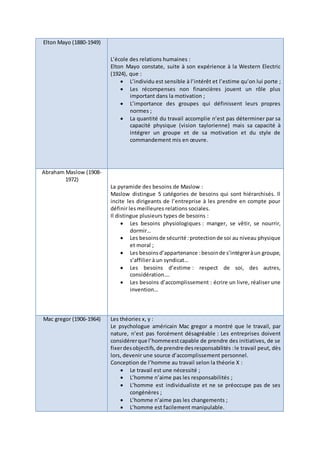 Elton Mayo (1880-1949)
L’école des relations humaines :
Elton Mayo constate, suite à son expérience à la Western Electric
(1924), que :
 L’individu est sensible à l’intérêt et l’estime qu’on lui porte ;
 Les récompenses non financières jouent un rôle plus
important dans la motivation ;
 L’importance des groupes qui définissent leurs propres
normes ;
 La quantité du travail accomplie n’est pas déterminer par sa
capacité physique (vision taylorienne) mais sa capacité à
intégrer un groupe et de sa motivation et du style de
commandement mis en œuvre.
Abraham Maslow (1908-
1972)
La pyramide des besoins de Maslow :
Maslow distingue 5 catégories de besoins qui sont hiérarchisés. Il
incite les dirigeants de l’entreprise à les prendre en compte pour
définir les meilleures relations sociales.
Il distingue plusieurs types de besoins :
 Les besoins physiologiques : manger, se vêtir, se nourrir,
dormir…
 Les besoinsde sécurité:protectionde soi au niveau physique
et moral ;
 Les besoinsd’appartenance :besoinde s’intégreràun groupe,
s’affilier à un syndicat…
 Les besoins d’estime : respect de soi, des autres,
considération….
 Les besoins d’accomplissement : écrire un livre, réaliser une
invention…
Mac gregor (1906-1964) Les théories x, y :
Le psychologue américain Mac gregor a montré que le travail, par
nature, n’est pas forcément désagréable : Les entreprises doivent
considérerque l’hommeestcapable de prendre des initiatives, de se
fixerdesobjectifs,de prendre desresponsabilités :le travail peut, dès
lors, devenir une source d’accomplissement personnel.
Conception de l’homme au travail selon la théorie X :
 Le travail est une nécessité ;
 L’homme n’aime pas les responsabilités ;
 L’homme est individualiste et ne se préoccupe pas de ses
congénères ;
 L’homme n’aime pas les changements ;
 L’homme est facilement manipulable.
 