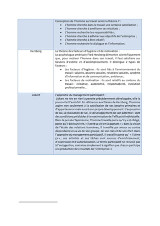 Conception de l’homme au travail selon la théorie Y :
 L’homme cherche dans le travail une certaine satisfaction ;
 L’homme cherche à améliorer ses résultats ;
 L’homme recherche les responsabilités ;
 L’homme cherche à adhérer aux objectifs de l’entreprise ;
 L’homme cherche à être créatif ;
 L’homme recherche le dialogue et l’information.
Herzberg La théorie des facteurs d’hygiène et de motivation :
Le psychologue américain Fred Herzberg démontre scientifiquement
que, pour motiver l’homme dans son travail, il faut satisfaire ses
besoins d’estime et d’accomplissement. Il distingue 2 types de
facteurs :
 Les facteurs d’hygiène : ils sont liés à l’environnement du
travail : salaires, œuvres sociales, relations sociales, système
d’information et de communication, ambiance ;
 Les facteurs de motivation : ils sont relatifs au contenu du
travail : initiative, autonomie, responsabilité, évolution
professionnelle…
Lickert l’approche du management participatif :
Lickert ne nie en rien la pensée précédemment développée, elle la
poursuitet l’enrichit. En référence aux thèses de Herzberg, l’homme
aspire non seulement à la satisfaction de ses besoins primaires et
d’appartenance maisaussi àsonpropre développement.L’expression
de soi,la réalisation de soi, le développement de son potentiel sont
desconditionspréalablesàlamaximisationde l’efficacitéindividuelle.
Dans la pensée Taylorienne,l’homme travailleparce qu’il y est obligé,
parce qu’il doitsurvivre,« il perdsa vie enla gagnant » ; dans la vision
de l’école des relations humaines, il travaille par amour ou contre
dépendance vis-à-vis de son groupe, de son clan et de son chef. Dans
l’approche dumanagementparticipatif, il travaille parce qu’ « il aime
ça » ; ses activités et ses tâches sont sources d’enrichissement,
d’expressionetd’autoréalisation.Le terme participatif ne renvoie pas
à l’autogestion,maisvise simplement à signifier que chacun participe
à la production des résultats de l’entreprise.1
 