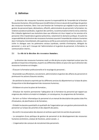 2. Définition
La direction des ressources humaines assume la responsabilité de l'ensemble de la fonction
RessourcesHumaines.Ellecontribueaussi àladéfinitionetmise enœuvre de lapolitique de gestion
des ressources humaines. Donc c’est une fonction de l’entreprise qui englobe le plus souvent la
gestion du personnel (paie, déclarations, effectifs, administration du personnel), la formation, les
relationssocialesetsyndicales, la gestion des carrières, la communication (interne et/ou externe).
Elle s’attache également aux évolutions dues aux réformes et à leur impact sur les services et le
personnel.Elles’investitdansla gestion préventive, notamment le domaine juridique. En outre les
responsabilitésde ladirectiondesressourceshumainescouvrentl’ensemble desrelations humaines
dans l’entreprise.Concrètement,elle superviseouvérifie ausenscorrectlesrelations sociales, c'est-
à-dire le dialogue avec les partenaires sociaux (syndicats, comités d’entreprise, délégués du
personnel…), ainsi qu’il s’occupe de l’administration et la gestion du personnel, la formation, la
communication interne…
2.1 Le rôle de la direction des ressources humaines.
La direction des ressources humaines revêt un rôle de plus en plus important surtout pour les
grandesetmoyennesentreprises,etparmi ces différentes tâches on peut citer que la direction des
ressources humaines est chargée :
- D’assurer la formation professionnelle et le recyclage du personnel ;
- De procéderaux affectations,recrutement, administration et gestion des affaires du personnel et
promouvoir les actions d’œuvres sociales;
- De satisfaire les besoins exprimés par les différents services du département sur la base de plans
d’acquisition et de développement des ressources humaines;
- D’élaborer et suivre les plans de formation ;
- D’évaluer de manière permanente l’adéquation de la formation du personnel par rapport aux
exigences des métiers et emploi et réadapter, en conséquence, les programmes de formation;
- De tenir un fichier informatique du personnel et un manuel de description des postes à des fins
d’évaluation, de planification et de formation;
- D’établirlesbesoinsquantitatifs et qualitatifs de l’organisation par une gestion prévisionnelle du
personnel sur la base des priorités et des objectifs des plans;
- De vieillir à la conservation des dossiers et archives ayant trait à la carrière du personnel.
- La conception d’une politique de gestion de personnel et de développement des ressources
humaines (entretiens, analyse de fonctions, action sociale...).
- L’organisation des concours de recrutement des personnels.
 