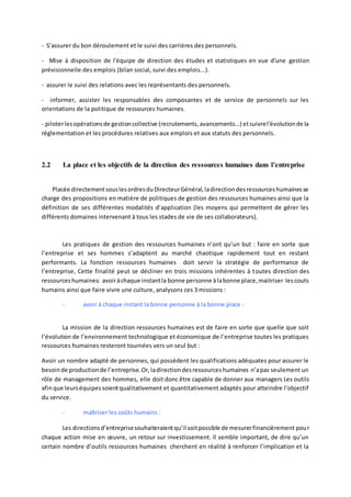 - S’assurer du bon déroulement et le suivi des carrières des personnels.
- Mise à disposition de l'équipe de direction des études et statistiques en vue d'une gestion
prévisionnelle des emplois (bilan social, suivi des emplois...).
- assurer le suivi des relations avec les représentants des personnels.
- informer, assister les responsables des composantes et de service de personnels sur les
orientations de la politique de ressources humaines.
- piloterlesopérationsde gestioncollective (recrutements,avancements...) etsuivrel'évolutionde la
réglementation et les procédures relatives aux emplois et aux statuts des personnels.
2.2 La place et les objectifs de la direction des ressources humaines dans l’entreprise
Placée directementsouslesordresduDirecteurGénéral,ladirectiondesressourceshumainesse
charge des propositions en matière de politiques de gestion des ressources humaines ainsi que la
définition de ses différentes modalités d’application (les moyens qui permettent de gérer les
différents domaines intervenant à tous les stades de vie de ses collaborateurs).
Les pratiques de gestion des ressources humaines n’ont qu’un but : faire en sorte que
l’entreprise et ses hommes s’adaptent au marché chaotique rapidement tout en restant
performants. La fonction ressources humaines doit servir la stratégie de performance de
l’entreprise, Cette finalité peut se décliner en trois missions inhérentes à toutes direction des
ressourceshumaines: avoiràchaque instantla bonne personne àlabonne place,maitriser lescouts
humains ainsi que faire vivre une culture, analysons ces 3 missions :
- avoir à chaque instant la bonne personne à la bonne place :
La mission de la direction ressources humaines est de faire en sorte que quelle que soit
l’évolution de l’environnement technologique et économique de l’entreprise toutes les pratiques
ressources humaines resteront tournées vers un seul but :
Avoir un nombre adapté de personnes, qui possèdent les qualifications adéquates pour assurer le
besoinde productionde l’entreprise.Or,ladirectiondesressourceshumaines n’apas seulement un
rôle de management des hommes, elle doit donc être capable de donner aux managers Les outils
afinque leurséquipessoientqualitativement et quantitativement adaptés pour atteindre l’objectif
du service.
- maîtriser les coûts humains :
Les directionsd’entreprisesouhaiteraientqu’il soitpossible de mesurerfinancièrement pour
chaque action mise en œuvre, un retour sur investissement. Il semble important, de dire qu’un
certain nombre d’outils ressources humaines cherchent en réalité à renforcer l’implication et la
 