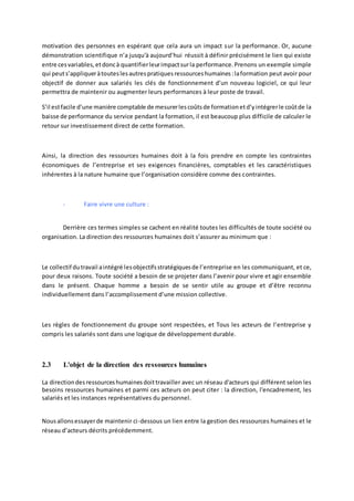 motivation des personnes en espérant que cela aura un impact sur la performance. Or, aucune
démonstration scientifique n’a jusqu'à aujourd’hui réussit à définir précisément le lien qui existe
entre cesvariables,etdoncà quantifierleurimpactsurla performance.Prenons un exemple simple
qui peuts’appliqueràtouteslesautrespratiquesressourceshumaines:laformation peut avoir pour
objectif de donner aux salariés les clés de fonctionnement d’un nouveau logiciel, ce qui leur
permettra de maintenir ou augmenter leurs performances à leur poste de travail.
S’il estfacile d’une manière comptable de mesurerlescoûtsde formationetd’yintégrerle coûtde la
baisse de performance du service pendant la formation, il est beaucoup plus difficile de calculer le
retour sur investissement direct de cette formation.
Ainsi, la direction des ressources humaines doit à la fois prendre en compte les contraintes
économiques de l’entreprise et ses exigences financières, comptables et les caractéristiques
inhérentes à la nature humaine que l’organisation considère comme des contraintes.
- Faire vivre une culture :
Derrière ces termes simples se cachent en réalité toutes les difficultés de toute société ou
organisation. La direction des ressources humaines doit s’assurer au minimum que :
Le collectif dutravail aintégré lesobjectifsstratégiquesde l’entreprise en les communiquant, et ce,
pour deux raisons. Toute société a besoin de se projeter dans l’avenir pour vivre et agir ensemble
dans le présent. Chaque homme a besoin de se sentir utile au groupe et d’être reconnu
individuellement dans l’accomplissement d’une mission collective.
Les règles de fonctionnement du groupe sont respectées, et Tous les acteurs de l’entreprise y
compris les salariés sont dans une logique de développement durable.
2.3 L'objet de la direction des ressources humaines
La directiondesressourceshumainesdoittravailler avec un réseau d'acteurs qui différent selon les
besoins ressources humaines et parmi ces acteurs on peut citer : la direction, l'encadrement, les
salariés et les instances représentatives du personnel.
Nousallonsessayerde maintenir ci-dessous un lien entre la gestion des ressources humaines et le
réseau d’acteurs décrits précédemment.
 