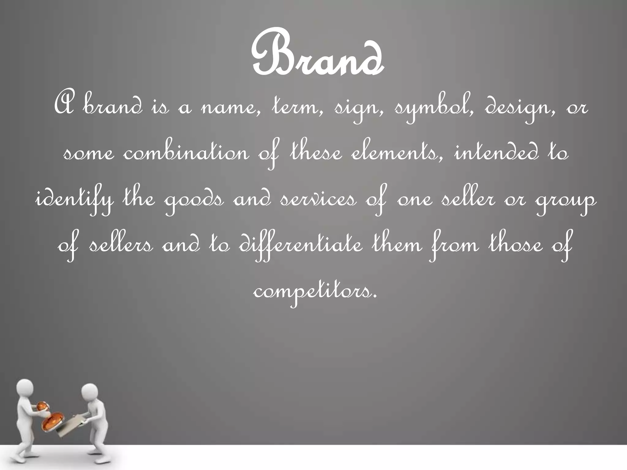 Brand
A brand is a name, term, sign, symbol, design, or
some combination of these elements, intended to
identify the goods and services of one seller or group
of sellers and to differentiate them from those of
competitors.