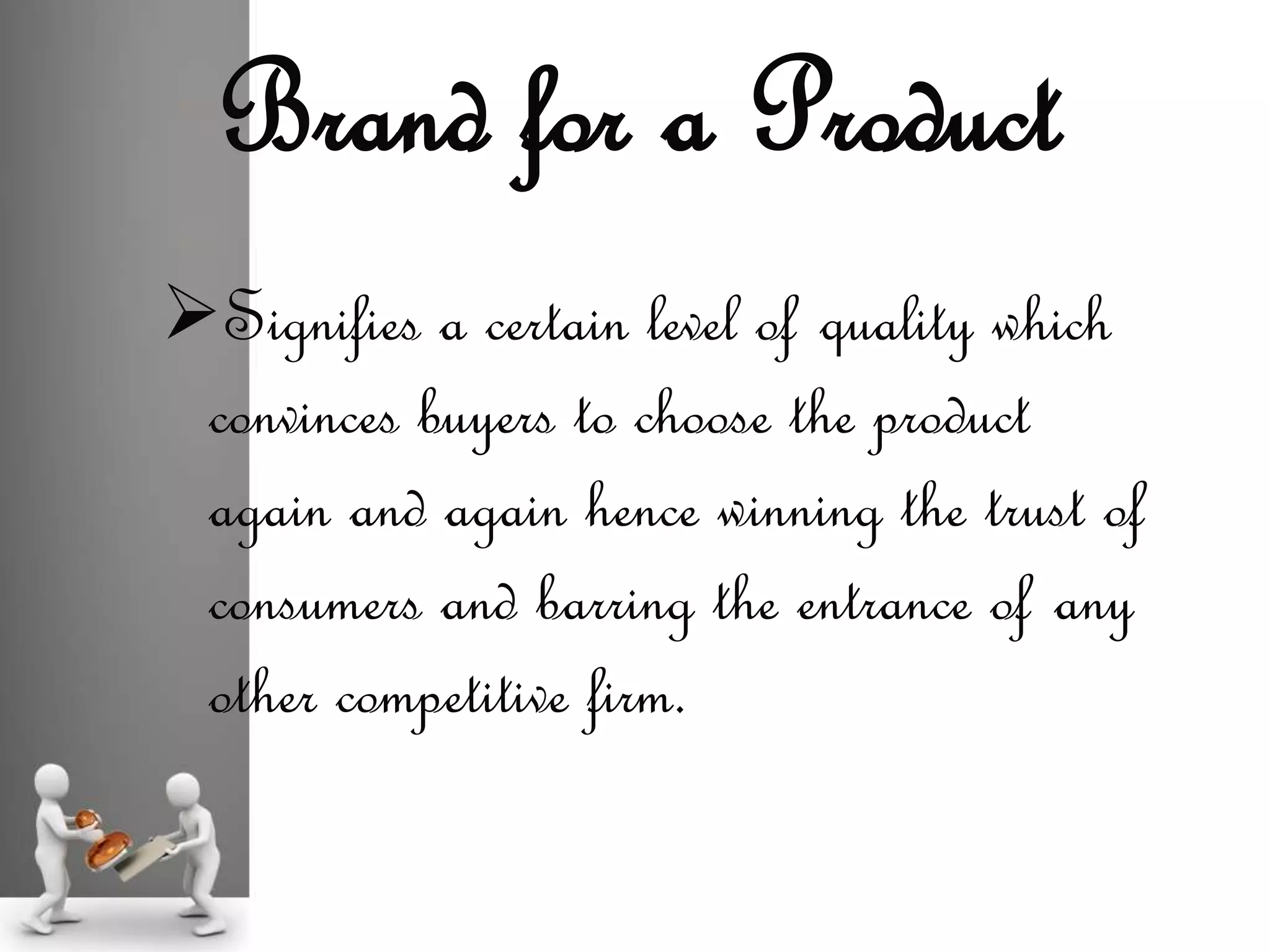 Signifies a certain level of quality which
convinces buyers to choose the product
again and again hence winning the trust of
consumers and barring the entrance of any
other competitive firm.
Brand for a Product