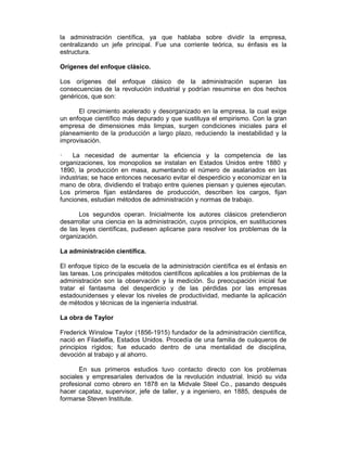 la administración científica, ya que hablaba sobre dividir la empresa,
centralizando un jefe principal. Fue una corriente teórica, su énfasis es la
estructura.
Orígenes del enfoque clásico.
Los orígenes del enfoque clásico de la administración superan las
consecuencias de la revolución industrial y podrían resumirse en dos hechos
genéricos, que son:
El crecimiento acelerado y desorganizado en la empresa, la cual exige
un enfoque científico más depurado y que sustituya el empirismo. Con la gran
empresa de dimensiones más limpias, surgen condiciones iniciales para el
planeamiento de la producción a largo plazo, reduciendo la inestabilidad y la
improvisación.
— La necesidad de aumentar la eficiencia y la competencia de las
organizaciones, los monopolios se instalan en Estados Unidos entre 1880 y
1890, la producción en masa, aumentando el número de asalariados en las
industrias; se hace entonces necesario evitar el desperdicio y economizar en la
mano de obra, dividiendo el trabajo entre quienes piensan y quienes ejecutan.
Los primeros fijan estándares de producción, describen los cargos, fijan
funciones, estudian métodos de administración y normas de trabajo.
Los segundos operan. Inicialmente los autores clásicos pretendieron
desarrollar una ciencia en la administración, cuyos principios, en sustituciones
de las leyes científicas, pudiesen aplicarse para resolver los problemas de la
organización.
La administración científica.
El enfoque típico de la escuela de la administración científica es el énfasis en
las tareas. Los principales métodos científicos aplicables a los problemas de la
administración son la observación y la medición. Su preocupación inicial fue
tratar el fantasma del desperdicio y de las pérdidas por las empresas
estadounidenses y elevar los niveles de productividad, mediante la aplicación
de métodos y técnicas de la ingeniería industrial.
La obra de Taylor
Frederick Winslow Taylor (1856-1915) fundador de la administración científica,
nació en Filadelfia, Estados Unidos. Procedía de una familia de cuáqueros de
principios rígidos; fue educado dentro de una mentalidad de disciplina,
devoción al trabajo y al ahorro.
En sus primeros estudios tuvo contacto directo con los problemas
sociales y empresariales derivados de la revolución industrial. Inició su vida
profesional como obrero en 1878 en la Midvale Steel Co., pasando después
hacer capataz, supervisor, jefe de taller, y a ingeniero, en 1885, después de
formarse Steven Institute.
 