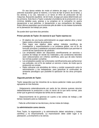 En esa época estaba de moda el sistema de pago o por tarea. Los
patrones buscaban ganar el máximo, a la hora de fijar el precio de la tarea, y
los obreros, a su vez, reducían a un tercio el ritmo de producción de las
máquinas. Buscando equilibrar, de tal modo, el pago por pieza determinado por
los primeros. Esto llevó a Taylor a estudiar el problema de la producción en sus
mínimos detalles pues, gracias a su progreso en la compañía no quería
decepcionar a sus patrones, ni decepcionar a sus compañeros de trabajo.
Estos últimos esperaban que el entonces jefe de taller no los tratase duramente
en la planeación de trabajo por pieza.
Se puede decir que tiene dos periodos:
Primer periodo de Taylor. En esencia lo que Taylor expresa es:
• El objetivo de una buena administración es pagar salarios altos y tener
bajos costos unitarios de producción.
• Para lograr ese objetivo debe aplicar métodos científicos de
investigación y experimentación a su problema global, con el fin de
formular principios y establecer procesos estandarizados que permitan el
control de las operaciones de perdición.
• Los empleados deben ser dispuestos científicamente en servicios o
puestos de trabajo en donde los materiales y las condiciones laborales
sean seleccionados con criterios científicos, para que de esta manera
las normas puedan cumplirse.
• Los empleados pueden ser entrenados científicamente para perfeccionar
sus actitudes, con el fin de realizar un servicio o tarea, de modo que la
producción se cumpla.
• Debe cultivarse una atmósfera de íntima y cordial cooperación entre la
administración y los trabajadores, para garantizar la continuidad de
ambiente psicológico que posibilite la aplicación de los otros principios
de el.
Segundo periodo de Taylor.
Taylor aseguraba que las industrias de su época padecían males que podrían
agruparse en tres factores:
— Holgazanería sistemáticamente por parte de los obreros quienes relucían
deliberadamente la producción a casi un tercio de la que sería normal, para
evitar que la gerencia redujese las tarifas de los salarios.
— Desconocimiento de la gerencia en cuanto a las rutinas de trabajo y del
tiempo necesario para su realización.
— Falta de uniformidad en las técnicas y de las metas de trabajo.
La administración como ciencia.
Para Taylor, la organización y la administración deben estudiarse y tratase
científica y no empíricamente. La improvisación debe ceder lugar a la
planeación, y al empirismo a la ciencia.
 
