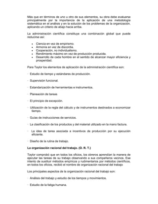 Más que en términos de uno u otro de sus elementos, su obra debe evaluarse
principalmente por la importancia de la aplicación de una metodología
sistemática en el análisis y en la solución de los problemas de la organización,
aplicando un criterio de abajo hacia arriba.
La administración científica constituye una combinación global que puede
reducirse así:
• Ciencia en vez de empirismo.
• Armonía en vez de discordia.
• Cooperación, no individualismo.
• Rendimiento máximo en vez de producción producida.
• Desarrollo de cada hombre en el sentido de alcanzar mayor eficiencia y
prosperidad.
Para Taylor los elementos de aplicación de la administración científica son:
— Estudio de tiempo y estándares de producción.
— Supervisión funcional.
— Estandarización de herramientas e instrumentos.
— Planeación de tareas
— El principio de excepción.
— Utilización de la regla del cálculo y de instrumentos destinados a economizar
tiempo.
— Guías de instrucciones de servicios.
— La clasificación de los productos y del material utilizado en la mano factura.
— La idea de tarea asociada a incentivos de producción por su ejecución
eficiente.
— Diseño de la rutina de trabajo.
La organización racional del trabajo. (O. R. T.)
Taylor comprobó que en todos los oficios, los obreros aprendían la manera de
ejecutar las tareas de su trabajo observando a sus compañeros vecinos. Ese
intento de sustituir métodos empíricos y rudimentarios por métodos científicos,
en todos los oficios, recibió el nombre de organización racional del trabajo
Los principales aspectos de la organización racional del trabajo son:
— Análisis del trabajo y estudio de los tiempos y movimientos.
— Estudio de la fatiga humana.
 