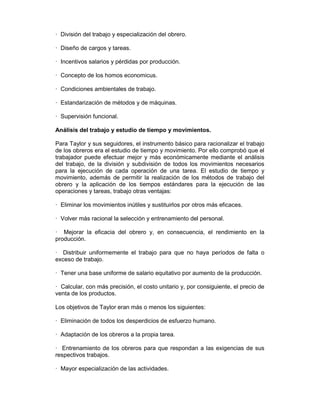 — División del trabajo y especialización del obrero.
— Diseño de cargos y tareas.
— Incentivos salarios y pérdidas por producción.
— Concepto de los homos economicus.
— Condiciones ambientales de trabajo.
— Estandarización de métodos y de máquinas.
— Supervisión funcional.
Análisis del trabajo y estudio de tiempo y movimientos.
Para Taylor y sus seguidores, el instrumento básico para racionalizar el trabajo
de los obreros era el estudio de tiempo y movimiento. Por ello comprobó que el
trabajador puede efectuar mejor y más económicamente mediante el análisis
del trabajo, de la división y subdivisión de todos los movimientos necesarios
para la ejecución de cada operación de una tarea. El estudio de tiempo y
movimiento, además de permitir la realización de los métodos de trabajo del
obrero y la aplicación de los tiempos estándares para la ejecución de las
operaciones y tareas, trabajo otras ventajas:
— Eliminar los movimientos inútiles y sustituirlos por otros más eficaces.
— Volver más racional la selección y entrenamiento del personal.
— Mejorar la eficacia del obrero y, en consecuencia, el rendimiento en la
producción.
— Distribuir uniformemente el trabajo para que no haya períodos de falta o
exceso de trabajo.
— Tener una base uniforme de salario equitativo por aumento de la producción.
— Calcular, con más precisión, el costo unitario y, por consiguiente, el precio de
venta de los productos.
Los objetivos de Taylor eran más o menos los siguientes:
— Eliminación de todos los desperdicios de esfuerzo humano.
— Adaptación de los obreros a la propia tarea.
— Entrenamiento de los obreros para que respondan a las exigencias de sus
respectivos trabajos.
— Mayor especialización de las actividades.
 