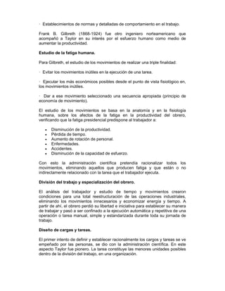 — Establecimientos de normas y detalladas de comportamiento en el trabajo.
Frank B. Gilbreth (1868-1924) fue otro ingeniero norteamericano que
acompañó a Taylor en su interés por el esfuerzo humano como medio de
aumentar la productividad.
Estudio de la fatiga humana.
Para Gilbreth, el estudio de los movimientos de realizar una triple finalidad:
— Evitar los movimientos inútiles en la ejecución de una tarea.
— Ejecutar los más económicos posibles desde el punto de vista fisiológico en,
los movimientos inútiles.
— Dar a ese movimiento seleccionado una secuencia apropiada (principio de
economía de movimiento).
El estudio de los movimientos se basa en la anatomía y en la fisiología
humana, sobre los afectos de la fatiga en la productividad del obrero,
verificando que la fatiga presidencial predispone al trabajador a:
• Disminución de la productividad.
• Pérdida de tiempo.
• Aumento de rotación de personal.
• Enfermedades.
• Accidentes.
• Disminución de la capacidad de esfuerzo.
Con esto la administración científica pretendía racionalizar todos los
movimientos, eliminando aquellos que producen fatiga y que están o no
indirectamente relacionado con la tarea que el trabajador ejecuta.
División del trabajo y especialización del obrero.
El análisis del trabajador y estudio de tiempo y movimientos crearon
condiciones para una total reestructuración de las operaciones industriales,
eliminando los movimientos innecesarios y economizar energía y tiempo. A
partir de ahí, el obrero perdió su libertad e iniciativa para establecer su manera
de trabajar y pasó a ser confinado a la ejecución automática y repetitiva de una
operación o tarea manual, simple y estandarizada durante toda su jornada de
trabajo.
Diseño de cargas y tareas.
El primer intento de definir y establecer racionalmente los cargos y tareas se ve
empeñado por las personas, se dio con la administración científica. En este
aspecto Taylor fue pionero. La tarea constituye las menores unidades posibles
dentro de la división del trabajo, en una organización.
 