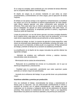 Si un cargo es complejo, está constituido por una variedad de tareas diferentes
que su ocupante debe realizar mientras trabaja.
El diseño de cargos es el proceso mediante el cual estos se crean
proyectándolos y combinándolos con otros cargos, para la ejecución de tareas
mayores.
El énfasis en las tareas condujo a los ingenieros norteamericanos a simplificar
los cargos con el fin de mantener la máxima especialización de cada trabajo;
cada obrero debería ejecutar una tarea cíclicamente para aumentar su
eficiencia. Para cada tarea hay un método apropiado ya que se diseñan para
que el trabajador los ejecute en forma automatizada: este debe hacer, no
pensar ni decidir, igualmente, la simplicidad permite el control y seguimiento
visual por parte del supervisor.
Líneas de producción: en vez del obrero ejecutar una tarea compleja alrededor
de la materia prima, esta pasa por una línea móvil de producción, en la cual
cada obrero especializado efectúa secuencialmente su tarea específica.
El método de trabajo, es decir, la manera de ejecutar la tarea específica, cada
obrero es entrenado para desempeñar las actividades rutinarias del cargo, y en
caso de ocurrir un imprevisto, el debe acudir a su supervisor. El flujo secuencial
de trabajo y también el tiempo de su duración se establece previamente.
La simplificación en el diseño de los cargos manuales les permite obtener las
siguientes ventajas:
— Admisión de empleos con calificación mínima y salarios menores,
reduciéndoles costo de producción.
— Minimización de los costos de entrenamiento.
— Reducción de la posibilidad de errores en la producción, con lo que se
disminuye desperdicios y devoluciones.
— Facilidad para la supervisión, permitiendo que cada supervisor pueda
controlar un número mayor de subordinados.
— Aumento de la eficiencia del trabajo, lo que permite tener una productividad
mayor.
Incentivos salariales y premios por producción.
Una vez analizado el trabajo, racionalizadas las tareas y estandarizado el
tiempo para su ejecución, una vez seleccionado científicamente el obrero y
entrando de acuerdo con el método preestablecido, sólo restaba que este
colaborase con la empresa y trabajarse dentro de los estándares de tiempos
previstos. Para alcanzar la colaboración del obrero. Taylor y sus seguidores
desarrollaron los planes de incentivos salariales y de premios por producción.
 