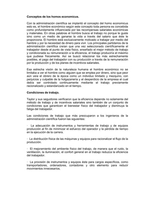 Conceptos de los homos economicus.
Con la administración científica se implantó el concepto del homo economicus
esto es, el hombre económico según este concepto toda persona es concebida
como profundamente influenciada por las recompensas salariales económicas
y materiales. En otras palabras el hombre busca el trabajo no porque le guste
sino como un medio de ganarse la vida a través del salario que éste le
proporciona. El hombre está exclusivamente motivado a trabajar por medio del
hambre y por la necesidad de dinero para vivir. Los principales partidarios de la
administración científica creían que una vez seleccionado científicamente el
trabajador desde el punto de vista físico, enseñado el mejor método de trabajo
y condicionada su remuneración a la eficiencia, el trabajo produciría el máximo
que pudiese físicamente. Así se buscó relacionar los más estrechamente
posibles, el pago del trabajador con su producción a través de la remuneración
por la producción y de los planes de incentivos salariales.
Esa estrecha visión de la naturaleza humana el hombre económico no se
limitaba a ver el hombre como alguien que se emplea por dinero, sino que peor
aún veía el obrero de la época como un individuo limitado y mezquino, con
perjuicios y culpable de la holgazanería y el desperdicio de la empresa el cual
debía ser controlado continuamente mediante el trabajo previamente
racionalizado y estandarizado en el tiempo.
Condiciones de trabajo.
Taylor y sus seguidores verificaron que la eficiencia depende no solamente del
método de trabajo y de incentivos salariales sino también de un conjunto de
condiciones que garanticen el bienestar físico del trabajador y disminuya la
fatiga del trabajador.
Las condiciones de trabajo que más preocuparon a los ingenieros de la
administración científica fueron las siguientes:
— La adecuación de instrumentos y herramientas de trabajo y de equipos
producción al fin de minimizar el esfuerzo del operador y la pérdida de tiempo
en la ejecución de la carrera.
— La distribución física de las máquinas y equipos para racionalizar el flujo de la
producción.
— El mejoramiento del ambiente físico del trabajo, de manera que el ruido, la
ventilación, la iluminación, el confort general en el trabajo reduzca la eficiencia
del trabajador.
— La provisión de instrumentos y equipos éste para cargos específicos, como
transportadores, ordenadores, contadores y otro elemento para reducir
movimientos innecesarios.
 