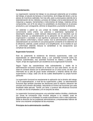 Estandarización.
La organización nacional de trabajo no se preocupó solamente por el análisis
del trabajo, el estudio de tiempos y movimientos, de la fatiga del obrero y de los
planes de incentivos saláriales; fue mas allá, pasó a preocuparse además de la
estandarización de los métodos y proceso de trabajo y de la estandarización de
máquinas y equipos, herramientas e instrumentos de trabajo, materias primas
componentes, con el fin de reducir la variabilidad y la diversidad en el proceso
productivo y por consiguiente, eliminar el desperdicio y aumentar la eficiencia.
Un estándar o patrón es una unidad de medida adoptada y aceptada
comúnmente como criterio. Los patrones o estándares representan el
desempeño deseado y están siempre relacionados con el resultado que se
desea alcanzar. La estandarización es la aplicación de los patrones en una
organización o sociedad, lo que significa la aplicación de métodos científicos
para obtener uniformidad y reducir costos. Con la administración científica, la
estandarización se convierte en una preocupación constante en la obtención de
la eficiencia; además, puede conducir a la simplificación, en la medida en que
la uniformidad obtenida reduzca la variabilidad si las excepciones que
complican las actividades.
Supervisión funcional.
Esto es justamente la existencia de diversos supervisores, cada cual
especializado en determinadas áreas y con autoridad funcional sobre los
mismos subordinados, esa autoridad funcional es relativa y parcial. Para
Taylor, el tipo de organización por excelencia es la organización funcional.
Según Taylor las características más sobresalientes y visible de la
administración funcional consiste en el hecho en que cada obrero, en vez de
estar en contacto directo con la administración en un único punto, es decir, por
intermedio de su jefe de grupo recibe orientación y órdenes diarias de otros
supervisores a cargo, cada uno de los cuales desempeñan su propia función
particular.
La supervisión funcional es exactamente la aplicación de la división del trabajo
y de la especialización, a nivel de los supervisores y jefes. La administración
funcional deja también previstas las decisiones para la máxima utilización del
principio de la división del trabajo, reduciendo al mínimo las funciones que cada
empleado debe ejecutar. Tiende, por tanto, a producir alta eficiencia funcional
en cada uno de los empleados y en el conjunto de estos.
La supervisión funcional presupone una autoridad relativa dividida y distribuida
por zonas tal concepción trajo muchos ataques a su creador, pues se
argumentaba que un empleado no puede subordinarse a dos o más superiores.
Dada la dirección de los problemas administrativos y empresariales habrían de
tomar una creciente complejidad de las empresas.
Principios de la administración científica.
 