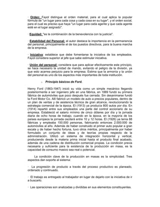— Orden: Fayol distingue el orden material, para el cual aplica la popular
fórmula de "un lugar para cada cosa y cada cosa en su lugar", y el orden social,
para el cual es preciso que haya "un lugar para cada agente y que cada agente
esté en el lugar asignado".
— Equidad: "es la combinación de la benevolencia con la justicia".
— Estabilidad del Personal: el autor destaca la importancia en la permanencia
del personal, principalmente el de los puestos directivos, para la buena marcha
de la empresa.
— Iniciativa: establece que debe fomentarse la iniciativa de los empleados.
Fayol considera superior al jefe que sabe estimular iniciativa.
— Unión del personal: considera que para aplicar efectivamente este principio,
se hace necesario la unidad de mando, evitando el peligro de la división, ya
que esto acarrea perjuicio para la empresa. Estima que la armonía y la unión
del personal es uno de los aspectos más importantes de toda institución.
o Principio básicos de Ford.
Henry Ford (1863-1947) inició su vida como un simple mecánico llegando
posteriormente a ser ingeniero jefe en una fábrica, en 1889 fundó su primera
fábrica de automóviles que poco después fue cerrada. Sin desanimarse fundó
la Ford Motor Co. Allí fabricó un modelo de auto a precios populares, dentro de
un plan de ventas y de asistencia técnica de gran alcance, revolucionando la
estrategia comercial de la época. El (1913) ya producía 800 autos por día. En
(1914) repartió entre sus empleados una parte del control accionario de su
empresa. Estableció el salario mínimo de cinco dólares por día y la jornada
diaria de ocho horas de trabajo, cuando en la época, en la mayoría de los
países europeos la jornada oscilará entre 10 y 12 horas. El (1926) ya tenía 88
fábricas y empleaba 150.000 personas, fabricando entonces 2.000.000 de
automóviles al año. Además de haber construido el primer auto popular a gran
escala y de haber hecho fortuna, tuvo otros méritos, principalmente por haber
formulado un conjunto de ideas y de teorías propias respecto de la
administración. Utilizó un sistema de integración horizontal y vertical,
produciendo desde la materia prima inicial hasta el producto final acabado,
además de una cadena de distribución comercial propias. La condición previa
necesaria y suficiente para la existencia de la producción en masa, es la
capacidad de consumo masivo sea real o potencial.
La condición clave de la producción en masas es la simplicidad. Tres
aspectos dan soporte al sistema:
— La progresión de producto a través del proceso productivo es planeado,
ordenado y continuado.
— El trabajo es entregado al trabajador en lugar de dejarlo con la iniciativa de ir
a buscarlo.
— Las operaciones son analizadas y divididas en sus elementos constituyentes.
 