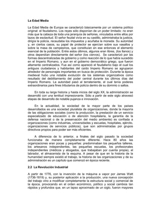 La Edad Media
La Edad Media de Europa se caracterizó básicamente por un sistema político
original: el feudalismo. Los reyes sólo disponían de un poder limitado: no eran
más que la cabeza de toda una jerarquía de señores, vinculados entre ellos por
lazos de esclavitud. El señor feudal vivía en su castillo, administraba la justicia,
dirigía la policía, recaudaba los impuestos y acuñaba la moneda. Su autoridad
y, en ciertos casos, su papel de protector se ejercían sobre sus vasallos y
sobre la masa de campesinos, que constituían en ese entonces el elemento
esencial de la población. Entre estos últimos, algunos eran libres, (los llanos) y
otros dependían directamente del señor (los ciervos). Se caracterizó por las
formas descentralizadas de gobierno y como reacción de lo que había sucedido
en el Imperio Romano, y aun en el gobierno democrático griego, que fueron
altamente centralizados. Fue así como apareció el feudalismo bajo el cual los
antiguos ciudadanos y habitantes del caído Imperio Romano se agruparon
alrededor de personajes importantes en busca de protección. Durante la época
medieval hubo una notable evolución de los sistemas organizativos como
resultado del debilitamiento del poder central durante los últimos días del
Imperio Romano. La autoridad pasó al terrateniente, el cual tenía poderes
extraordinarios para fines tributarios de policía dentro de su dominio o saltos.
En toda su larga historia y hasta inicios del siglo XX, la administración se
desarrolló con una lentitud impresionante. Sólo a partir de este siglo atravesó
etapas de desarrollo de notable pujanza e innovación.
En la actualidad, la sociedad de la mayor parte de los países
desarrollados es una sociedad pluralista de organizaciones, donde la mayoría
de las obligaciones sociales (como la producción, la prestación de un servicio
especializado de educación o de atención hospitalaria, la garantía de la
defensa nacional o de la preservación del medio ambiente) es confiada a
organizaciones (como industrias, universidades y escuelas, hospitales, ejército,
organizaciones de servicios públicos), que son administradas por grupos
directivos propios para poder ser más eficientes.
A diferencia de lo anterior, a finales del siglo pasado la sociedad
funcionaba de manera completamente diferente. Hace 80 años las
organizaciones eran pocas y pequeñas: predominaban los pequeños talleres,
los artesanos independientes, las pequeñas escuelas, los profesionales
independientes (médicos y abogados, que trabajaban por cuenta propia), el
labrador, el almacenista de la esquina. A pesar de que en la historia de la
humanidad siempre existió el trabajo, la historia de las organizaciones y de su
administración es un capítulo que comenzó en época reciente.
2.2 La Revolución Industrial
A partir de 1776, con la invención de la máquina a vapor por James Watt
(1736-1819) y, su posterior aplicación a la producción, una nueva concepción
del trabajo vino a modificar completamente la estructura social y comercial de
la época, provocando en el orden económico, político y social cambios tan
rápidos y profundos que, en un lapso aproximado de un siglo, fueron mayores
 