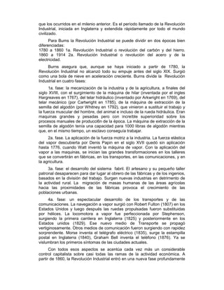 que los ocurridos en el milenio anterior. Es el período llamado de la Revolución
Industrial, iniciada en Inglaterra y extendida rápidamente por todo el mundo
civilizado.
Para Bums la Revolución Industrial se puede dividir en dos épocas bien
diferenciadas:
1780 a 1860 1a. Revolución Industrial o revolución del carbón y del hierro.
1860 a 1914 2a. Revolución Industrial o revolución del acero y de la
electricidad.
Burns asegura que, aunque se haya iniciado a partir de 1780, la
Revolución Industrial no alcanzó todo su empuje antes del siglo XIX. Surgió
como una bola de nieve en aceleración creciente. Burns divide la Revolución
Industrial en cuatro fases:
1a. fase: la mecanización de la industria y de la agricultura, a finales del
siglo XVIII, con el surgimiento de la máquina de hilar (inventada por el ingles
Hargreaves en 1767), del telar hidráulico (inventado por Arkwright en 1769), del
telar mecánico (por Cartwright en 1785), de la máquina de extracción de la
semilla del algodón (por Whitney en 1792), que vinieron a sustituir el trabajo y
la fuerza muscular del hombre, del animal e incluso de la rueda hidráulica. Eran
maquinas grandes y pesadas pero con increíble superioridad sobre los
procesos manuales de producci6n de la época. La máquina de extracción de la
semilla de algodón tenía una capacidad para 1000 libras de algodón mientras
que, en el mismo tiempo, un esclavo conseguía trabajar.
2a. fase. La aplicación de la fuerza motriz a la industria. La fuerza elástica
del vapor descubierta por Denis Papin en el siglo XVII quedó sin aplicación
hasta 1776, cuando Watt inventó la máquina de vapor. Con la aplicación del
vapor a las maquinas, se inician las grandes transformaciones en los talleres
que se convertirán en fábricas, en los transportes, en las comunicaciones, y en
la agricultura.
3a. fase: el desarrollo del sistema fabril. El artesano y su pequeño taller
patronal desaparecen para dar lugar al obrero de las fábricas y de los ingenios,
basados en la división del trabajo. Surgen nuevas industrias en detrirnento de
la actividad rural. La migración de masas humanas de las áreas agrícolas
hacia las proximidades de las fábricas provoca el crecimiento de las
poblaciones urbanas.
4a. fase: un espectacular desarrollo de los transportes y de las
comunicaciones. La navegación a vapor surgió con Robert Fulton (1807) en los
Estados Unidos y luego después las ruedas propulsadas fueron substituidas
por hélices. La locomotora a vapor fue perfeccionada por Stephenson,
surgiendo la primera carrilera en Inglaterra (1825) y posteriormente en los
Estados unidos (1829). Ese nuevo medio de Transporte se propagó
vertiginosamente. Otros medios de comunicación fueron surgiendo con rapidez
sorprendente. Morse inventa el telégrafo eléctrico (1835), surge la estampilla
postal en Inglaterra (1840), Graham Bell inventa el teléfono (1876). Ya se
vislumbran los primeros síntomas de las ciudades actuales.
Con todos esos aspectos se acentúa cada vez más un considerable
control capitalista sobre casi todas las ramas de la actividad económica. A
partir de 1860, la Revolución Industrial entró en una nueva fase profundamente
 