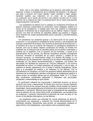 Hubo, eso sí, una súbita modificación de la situación, provocada por dos
aspectos, a saber: la transferencia de la habilidad del artesano a la máquina,
que paso a producir con mayor rapidez, mayor cantidad y mejor calidad,
haciendo posible una reducción en el costo de la producción;
La sustitución de la fuerza del animal o del músculo humano por la mayor
potencia de la máquina de vapor (y posteriormente por el motor) que permitía
mayor producción y economía.
Los propietarios de talleres que no estaban en condiciones financieras de
adquirir máquinas y sistematizar su producción, fueron obligados, debido a la
fuerza de la competencia, a trabajar para otros que poseían la maquinaria
necesaria. El fenómeno de la maquinización de los talleres -rápida e intensa-
provocó una serie de fusiones de pequeños talleres que pasaron a integrar
otros mayores los cuales paulatinamente fueron creciendo y transformándose
en fábricas.
Tal crecimiento fue acelerado gracias a la disminución de los costos de
producción, lo cual propicio la competencia de los precios y una ampliación del
mercado consumidor de la época. Eso aumentó la demanda de la producción y,
al contrario de lo que se suponía, las máquinas no sustituyeron totalmente al
hombre, sino que le dieron mejores condiciones de trabajo. El hombre fue
sustituido por la máquina sólo en aquellas tareas que se podían automatizar y
acelerar por la repetición. Con el aumento de los mercados, a causa de la
popularización de los precios, las fábricas necesitaron grandes contingentes
humanos. Aumentó la necesidad de un mayor volumen y calidad de los
recursos humanos. La mecanización obligó a la división del trabajo y a la
simplificación de las operaciones, haciendo que los oficios tradicionales fueran
sustituidos por las tareas semiautomatizadas y repetitivas, que podían ser
ejecutadas con facilidad por personas sin, ninguna calificación y con enorme
simplicidad de control. La unidad doméstica de producción, o sea el taller, el
artesano en familia, desapareció con la súbita y violenta competencia, dando
lugar a la pluralidad de obreros y de máquinas en las fábricas. Con la
concentración de industrias y la fusión de pequeños talleres alimentados por el
fenómeno de la competencia, grandes contingentes de trabajadores pasaron a
operar juntos, en jornadas diarias que se prolongaban hasta 12 o 13 horas,
bajo condiciones ambientales peligrosas e insalubres que provocaban
accidentes y enfermedades en gran escala.
El crecimiento industrial fue improvisado y totalmente empírico ya que la
situación era nueva y desconocida. Al tiempo que ocurría la intensa migración
de mano de obra de los campos hacia las ciudades, donde estaban los centros
industriales, crecía aceleradamente el fenómeno de la urbanización sin ninguna
pláneación u orientación. Mientras tiene lugar la consolidación del capitalismo,
crece el volumen de una nueva clase social: el proletariado. Las transacciones
se multiplican y aumenta notoriamente la demanda de mano de obra en las
minas, en las plantas siderúrgicas y en las fábricas.
Los propietarios tienen que enfrentar los nuevos problemas de gerencia,
improvisando sus decisiones y sufriendo los errores administrativos de la
tecnología naciente. Obviamente, esos errores, se subsanaban mediante un
pago mínimo a los trabajadores, cuyos salarios eran ya bastante bajos.
 