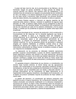 A pesar del bajo nivel de vida, de la promiscuidad en las fábricas y de los
tremendos riesgos de graves accidentes, el largo período de trabajo en
conjunto permitía una relación más estrecha entre los trabajadores y una
creciente toma de conciencia con respecto a la precariedad de sus condiciones
de vida y de trabajo y a la intensa explotación de que eran víctimas por parte
de una clase social y económica mejor favorecida. Las primeras tensiones
entre las clases obreras y los propietarios de industrias no tardo en aparecer.
Los propios Estados pasaron a intervenir en algunos aspectos de las
relaciones entre obreros y fábricas, mediante la expedición de algunas leyes
laborales. En 1802, el gobierno ingles expide una ley protegiendo la salud de
los trabajadores en las industrias textiles. La fiscalización del cumplimiento de
esa ley era voluntaria por parte de los pastores protestantes y de los jueces
locales. A medida que los problemas se agravan se expiden otras leyes sobre
el particular.
Con la nueva tecnología de los procesos de producción y de la construcción y
funcionamiento de las máquinas, con la creciente legislación que tiende a
proteger y defender la salud y la integridad física del trabajador y,
consecuentemente, de la colectividad, la administración y la gerencia de las
empresas industriales pasan a ser preocupación permanente de sus
propietarios. La práctica fue lentamente ayudando a seleccionar ideas y
métodos empíricos. En vez de pequeños grupos de aprendices y artesanos
dirigidos por maestros habilitados, el problema consiste ahora en dirigir
batallones de obreros que integran la nueva clase proletaria. En lugar de
instrumentos rudimentarios de trabajo manual, el problema consiste en operar
con máquinas de complejidad creciente.
La elaboración de los productos se efectuaba mediante operaciones
parciales sucesivas encomendadas a grupos de obreros especializados en
tareas específicas, extraños casi siempre a las otras operaciones, ignorando
hasta la finalidad de la pieza o de la tarea que estaban ejecutando. Esa nueva
situación contribuyó a apagar de la mente del obrero el motivo social más
intenso, o sea, el sentimiento de estar produciendo y contribuyendo al bienestar
de la sociedad.
El capitalista empezó a distanciarse de sus obreros y a considerarlos una
enorme masa humana anónima, al mismo tiempo que las agrupaciones
sociales, más condensadas en las empresas, generaban problemas sociales y
reivindicativos, al lado de otros problemas de rendimiento en el trabajo y de la
clase de equipo que se necesitaba para una rápida y adecuada solución. La
principal preocupación de los empresarios se fijaba lógicamente en el
mejoramiento de los aspectos mecánicos y tecnológicos de la producción, con
el objetivo de producir cantidades mayores de productos de mejor calidad y a
menor costo.
La gestión del personal y la coordinación del esfuerzo productivo eran
aspectos de poca o ninguna importancia. Así, la Revolución Industrial, aunque
hubiera provocado una profunda modificación en la estructura empresarial y
económica de la época, no llegó a influir directamente sobre los principios de
administración de las empresas que entonces se utilizaban. Los empresarios
simplemente procuraban atender como podían o como sabían las demandas
de una economía en rápida expansión y carente de especialización.
 