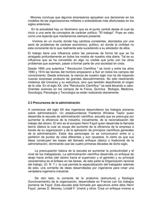 Mooney concluye que algunos empresarios apoyaban sus decisiones en los
modelos de las organizaciones militares o eclesiásticas más afortunadas en los
siglos anteriores.
En la actualidad hay un fenómeno que es el punto central desde el cual da
inicio a una serie de conceptos de carácter político: "El trabajo". Pues es visto
como una leyenda que mantenemos siempre presente.
Vivimos en un mundo donde hay cambios constantes, abordados por una
serie de problemas de carácter económico, político, en donde la civilidad no
esta consciente de lo que realmente esta sucediendo a su alrededor de ellos.
El trabajo tiene una influencia sobre las personas de forma tal que se ha
arraigado profundamente en todos los modos de nuestra vida diaria. Tal es su
influencia que se ha convertido en algo no creíble que junto con los otros
problemas que acarrean, pasan a formar parte de una sociedad en crisis.
Desde 1890 una autentica " Revolución Científica " se inició y entre los años
1890 y 1914 las teorías del hombre empezaron a fluir en todos los campos del
conocimiento. Desde entonces, la ciencia de nuestro siglo nos ha ido trayendo
nuevas sorpresas producto de grandes descubrimientos. No sólo resolviendo
misterios del Universo y su estructura, sino que también descifrando el origen
de la vida. En el siglo XX, otra "Revolución Científica " se está llevando a cabo.
Grandes avances en los campos de la Física, Química Biología, Medicina,
Sociología, Psicología y Tecnología se están realizando diariamente.
2.3 Precursores de la administración
A comienzos del siglo XX dos ingenieros desarrollaron los trabajos pioneros
sobre administración. Un estadounidense Frederick Winslow Taylor quien
desarrolla la escuela de administración científica, escuela que se preocupa por
aumentar la eficiencia de la industria, inicialmente, de la racionalización del
trabajo del obrero. El otro es el europeo Henri Fayol quien desarrolla la llamada
teoría clásica la cual se ocupa del aumento de la eficiencia de la empresa a
través de su organización y de la aplicación de principios científicos generales
de la administración. Estos dos personajes no se comunicaron entre sí y
partieron de puntos de vista diferentes y aún opuestos, lo cierto es que sus
ideas construyen las bases del llamado enfoque clásico o tradicional de la
administración, dominando casi las cuatro primeras décadas de dicho siglo.
La preocupación básica de la escuela es aumentar la productividad y el
nivel de los trabajadores. La administración científica desarrolla un enfoque de
abajo hacia arriba (del obrero hacia el supervisor y el gerente) y su principal
característica es el énfasis en las tareas, de esto parte la Organización racional
del trabajo, (O. R. T.) la cual permite la especialización del trabajador además
de esto, una corriente de ideas desarrolladas por ingenieros para crear una
verdadera ingeniería industrial.
De otro lado, la corriente de la anatomía (estructura) y fisiología
(funcionamiento) de la organización, desarrollada en Francia con los trabajos
pioneros de Fayol. Esta escuela está formada por ejecutivos entre ellos Henri
Fayol, James D. Mooney, Lindall F. Urwick y otros. Crea un enfoque inverso a
 
