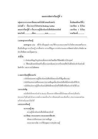 แผนการจัดการเรียนรู้ที่ 1
กลุ่มสาระการงานอาชีพและเทคโนโลยี (คอมพิวเตอร์) ชั้นมัธยมศึกษาปีที่ 2
หน่วยที่ 1 เรื่อง แนะนาโปรแกรม Desktop Author เวลาเรียน 4 ชั่วโมง
แผนการเรียนรู้ที่ 1 เรื่อง ความรู้เกี่ยวกับหนังสืออิเล็กทรอนิกส์ เวลาเรียน 1 ชั่วโมง
สอนวันที่………….เดือน……………..พ.ศ…………. ภาคเรียนที่………...
1.มาตรฐานการเรียนรู้
มาตรฐาน ง 3.1 เข้าใจ เห็นคุณค่า และใช้กระบวนการเทคโนโลยีสารสนเทศในการ
สืบค้นข้อมูล การเรียนรู้ การสื่อสาร การแก้ปัญหา การทางานและอาชีพอย่างมีประสิทธิภาพ
ประสิทธิผล และมีคุณธรรม
ตัวชี้วัด
1. นำเสนอข้อมูลในรูปแบบที่เหมำะสมโดยเลือกใช้ซอฟต์แวร์ประยุกต์
2. ใช้คอมพิวเตอร์ช่วยสร้ำงชิ้นงำนจำกจินตนำกำรหรืองำนที่ทำในชีวิตประจำวันอย่ำงมี
จิตสำนึก และควำมรับผิดชอบ
2. ผลการเรียนรู้ที่คาดหวัง
1.นักเรียนบอกควำมรู้เกี่ยวกับหนังสืออิเล็กทรอนิกส์ได้ถูกต้อง (K)
2.นักเรียนสำมำรถค้นหำและรวบรวมข้อมูลเกี่ยวกับหนังสืออิเล็กทรอนิกส์ได้ (P)
3.นักเรียนนำควำมรู้เกี่ยวกับหนังสืออิเล็กทรอนิกส์ไปใช้ในชีวิตประจำวันได้(A)
3.สาระสาคัญ
หนังสืออิเล็กทรอนิกส์ (E-Book) เป็นเอกสำรดิจิตอลที่มีลักษณะคล้ำยหนังสือจริง
ประกอบไปด้วยตัวอักษร ภำพนิ่ง ภำพเคลื่อนไหว เสียงดนตรี และเสียงอื่นๆ สำมำรถเผยแพร่บน
เครือข่ำยอินเทอร์เน็ตได้
4.สาระการเรียนรู้
4.1 ความรู้ (K)
-ควำมรู้เกี่ยวกับหนังสืออิเล็กทรอนิกส์
4.2 ทักษะ/ กระบวนการ/ กระบวนการคิด (P)
-ทักษะกำรค้นหำและรวบรวมข้อมูล
-กระบวนกำรคิด: กำรให้เหตุผล กำรสรุปควำมรู้
 