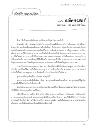 ชั้นประถมศึกษาปีที่ ๑  ภาคเรียนที่ ๑  ปีการศึกษา ๒๕๕๘
49
คำ�อธิบายรายวิชา
รายวิชา คณิตศาสตร์
รหัสวิชา ค11101  เวลา 200 ชั่วโมง
ศึกษา ฝึกทักษะการคิดคำ�นวณ และฝึกการแก้ปัญหาในสาระต่อไปนี้
จำ�นวนนับ 1 ถึง 100 และ 0 การใช้จำ�นวนบอกปริมาณที่ได้จากการนับ การเขียนและการอ่านตัวเลข
ฮินดูอารบิก และตัวเลขไทยแสดงจำ�นวน การนับเพิ่มทีละ 1 ทีละ 2 และการนับลดทีละ 1 การบอกหลัก ค่าของ
เลขโดดในแต่ละหลัก การบวก การลบ และโจทย์ปัญหา การเขียนตัวเลขแสดงจำ�นวนในรูปกระจาย การเปรียบ
เทียบจำ�นวน การใช้เครื่องหมาย = ≠ < การเรียงลำ�ดับจำ�นวนไม่เกินห้าจำ�นวน ความหมายของการบวก และ
การใช้เครื่องหมาย + การบวกที่ไม่มีการทด ความหมายของการลบ และการใช้เครื่องหมาย – การบวกจำ�นวน
ที่มีผลบวกไม่เกิน 100 การลบจำ�นวนที่มีตัวตั้งไม่เกิน 100 การลบที่ไม่มีการกระจาย การบวก ลบ ระคน โจทย์
ปัญหาการบวก การลบ โจทย์ปัญหาการบวก ลบ ระคน และการสร้างโจทย์ปัญหาการบวก การลบ
การเปรียบเทียบความยาว การวัดความยาวโดยใช้หน่วยที่ไม่ใช่หน่วยมาตรฐาน การเปรียบเทียบ
นํ้าหนัก การชั่งโดยใช้หน่วยที่ไม่ใช่หน่วยมาตรฐาน การเปรียบเทียบปริมาตรและความจุ การตวงโดยใช้
หน่วยที่ไม่ใช่หน่วยมาตรฐาน ช่วงเวลาในแต่ละวัน จำ�นวนวันและชื่อวันในสัปดาห์
รูปสามเหลี่ยม รูปสี่เหลี่ยม รูปวงกลม และรูปวงรี
แบบรูปของจำ�นวนที่เพิ่มขึ้นทีละ 1 ทีละ 2 แบบรูปของจำ�นวนที่ลดลงทีละ 1 แบบรูปของรูปที่มีรูปร่าง
ขนาด หรือสีที่สัมพันธ์กันอย่างใดอย่างหนึ่ง
โดยใช้ทักษะและกระบวนการทางคณิตศาสตร์ในการแก้ปัญหาในสถานการณ์ต่างๆ ได้อย่างเหมาะสม
รู้จักใช้วิธีการที่หลากหลายในการแก้ปัญหา 
เพื่อให้มีความรู้ความเข้าใจ มีทักษะในการคิดคำ�นวณ การแก้ปัญหา การให้เหตุผล การสื่อสาร สื่อ
ความหมายทางคณิตศาสตร์ และสามารถนำ�ไปใช้ในการเรียนรู้สิ่งต่างๆ และใช้ในชีวิตประจำ�วันอย่าง
สร้างสรรค์ มีระเบียบ มีความรับผิดชอบ มีวิจารณญาณ และมีความเชื่อมั่นในตนเอง สามารถทำ�งานอย่าง
เป็นระบบ รวมทั้งเห็นคุณค่าและมีเจตคติที่ดีต่อคณิตศาสตร์
 