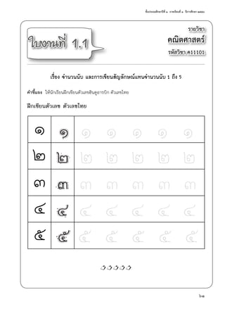 ชั้นประถมศึกษาปีที่ ๑  ภาคเรียนที่ ๑  ปีการศึกษา ๒๕๕๘
61
รายวิชา
คณิตศาสตร์
รหัสวิชา ค11101
ใบงานที่ 1.1
เรื่อง จำ�นวนนับ และการเขียนสัญลักษณ์แทนจำ�นวนนับ 1 ถึง 5
คำ�ชี้แจง  ให้นักเรียนฝึกเขียนตัวเลขฮินดูอารบิก ตัวเลขไทย
ฝึกเขียนตัวเลข ตัวเลขไทย
๑
๒
๓
๔
๕
1

 