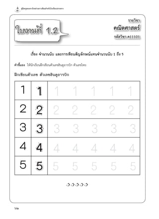 คู่มือครูสอนทางไกลผ่านดาวเทียมสำ�หรับโรงเรียนปลายทาง
62
รายวิชา
คณิตศาสตร์
รหัสวิชา ค11101
ใบงานที่ 1.2
เรื่อง จำ�นวนนับ และการเขียนสัญลักษณ์แทนจำ�นวนนับ 1 ถึง 5
คำ�ชี้แจง  ให้นักเรียนฝึกเขียนตัวเลขฮินดูอารบิก ตัวเลขไทย
ฝึกเขียนตัวเลข ตัวเลขฮินดูอารบิก

๓
๔
๕
1
2
3
4
5
 