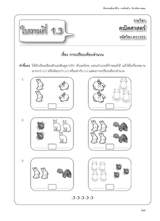 ชั้นประถมศึกษาปีที่ ๑  ภาคเรียนที่ ๑  ปีการศึกษา ๒๕๕๘
63
รายวิชา
คณิตศาสตร์
รหัสวิชา ค11101
ใบงานที่ 1.3
เรื่อง การเปรียบเทียบจำ�นวน
คำ�ชี้แจง	 ให้นักเรียนเขียนตัวเลขฮินดูอารบิก ตัวเลขไทย แทนจำ�นวนที่กำ�หนดให้ แล้วใช้เครื่องหมาย
	 มากกว่า (>) หรือน้อยกว่า (<) หรือเท่ากับ (=) แสดงการเปรียบเทียบจำ�นวน
	 1.		 4.
	 2.		 5.
	 3.		 6.

 