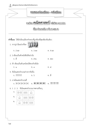 คู่มือครูสอนทางไกลผ่านดาวเทียมสำ�หรับโรงเรียนปลายทาง
64
ทดสอบก่อนเรียน - หลังเรียน
รายวิชา คณิตศาสตร์ รหัสวิชา ค11101
เรื่อง จำ�นวนนับ 1 ถึง 5 และ 0
คำ�ชี้แจง  ให้นักเรียนเลือกคำ�ตอบที่ถูกต้องที่สุดเพียงข้อเดียว
	 1.	จากรูป มีมะม่วงกี่ผล
	 ก.	2 ผล	 ข.	3 ผล	 ค.	4 ผล
	 2.	3 เขียนเป็นตัวหนังสือได้อย่างไร
	 ก.	สี่	 ข.	สาม	 ค.	สอง
	 3.	ห้า เขียนเป็นตัวเลขไทยได้ตรงกับข้อใด
	 ก.	๑	 ข.	๓	 ค.	๕
	 4.	ข้อใดแสดงจำ�นวนต่างจากข้ออื่น
	 ก.	'''''	 ข.	5	 ค.	สี่
	 5.	ภาพใดแสดงจำ�นวนสี่
	 ก.	%%%%%	 ข.	9999	 ค.	'''
	 6.	1  2  3	 ข้อใดแสดงจำ�นวนภาพตามที่ระบุ
	 ก.	
	 ข.	
	 ค.
 
