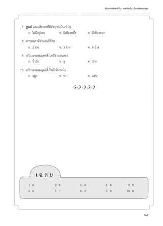 ชั้นประถมศึกษาปีที่ ๑  ภาคเรียนที่ ๑  ปีการศึกษา ๒๕๕๘
65
	 7.	ศูนย์ แสดงสิ่งของที่มีจำ�นวนเป็นเท่าไร
	 ก.	ไม่มีอยู่เลย	 ข.	มีเพียงหนึ่ง	 ค.	มีเพียงสอง
	 8.	ตาของเรามีจำ�นวนกี่ข้าง
	 ก.	2 ข้าง	 ข.	3 ข้าง	 ค.	4 ข้าง
	 9.	อวัยวะของมนุษย์สิ่งใดมีจำ�นวนสอง
	 ก.	นิ้วมือ	 ข.	หู	 ค.	ปาก
	10.	อวัยวะของมนุษย์สิ่งใดมีเพียงหนึ่ง
	 ก.	จมูก	 ข.	ขา	 ค.	แขน

	 เ ฉ ล ย
	 1.	ค	 2.	ข	 3.	ค	 4.	ค	 5.	ข
	 6.	ค	 7.	ก	 8.	ก	 9.	ข	 10.	ก
 