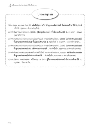 คู่มือครูสอนทางไกลผ่านดาวเทียมสำ�หรับโรงเรียนปลายทาง
66
บรรณานุกรม
นิติกร ระดม และคณะ. (ม.ป.ป.). หนังสือเรียนรายวิชาพื้นฐาน คณิตศาสตร์ ชั้นประถมศึกษาปีที่ 1. พิมพ์
ครั้งที่ 7. กรุงเทพฯ : อักษรเจริญทัศน์.
สถาบันพัฒนาคุณภาพวิชาการ. (2554). คู่มือครูคณิตศาสตร์ ชั้นประถมศึกษาปีที่ 1. กรุงเทพฯ : พัฒนา
คุณภาพวิชาการ.
สถาบันส่งเสริมการสอนวิทยาศาสตร์และเทคโนโลยี กระทรวงศึกษาธิการ. (2556). แบบฝึกทักษะรายวิชา
พื้นฐานคณิตศาสตร์ เล่ม1 ชั้นประถมศึกษาปีที่ 1. พิมพ์ครั้งที่ 4. กรุงเทพฯ : องค์การค้า (สกสค.).
สถาบันส่งเสริมการสอนวิทยาศาสตร์และเทคโนโลยี กระทรวงศึกษาธิการ. (2556). แบบฝึกทักษะรายวิชา
พื้นฐานคณิตศาสตร์ เล่ม 2 ชั้นประถมศึกษาปีที่ 1. พิมพ์ครั้งที่ 4. กรุงเทพฯ : องค์การค้า (สกสค.).
สถาบันส่งเสริมการสอนวิทยาศาสตร์และเทคโนโลยี กระทรวงศึกษาธิการ. (2556). หนังสือเรียนรายวิชา
พื้นฐานคณิตศาสตร์ ชั้นประถมศึกษาปีที่ 1. พิมพ์ครั้งที่ 4. กรุงเทพฯ : องค์การค้า (สกสค.).
สุวรรณ จุ้ยทอง และประทุมพร ศรีวัฒนกูล. (ม.ป.ป.). คู่มือการสอนคณิตศาสตร์ ชั้นประถมศึกษาปีที่ 1.
กรุงเทพฯ : วัฒนาพานิช.
 