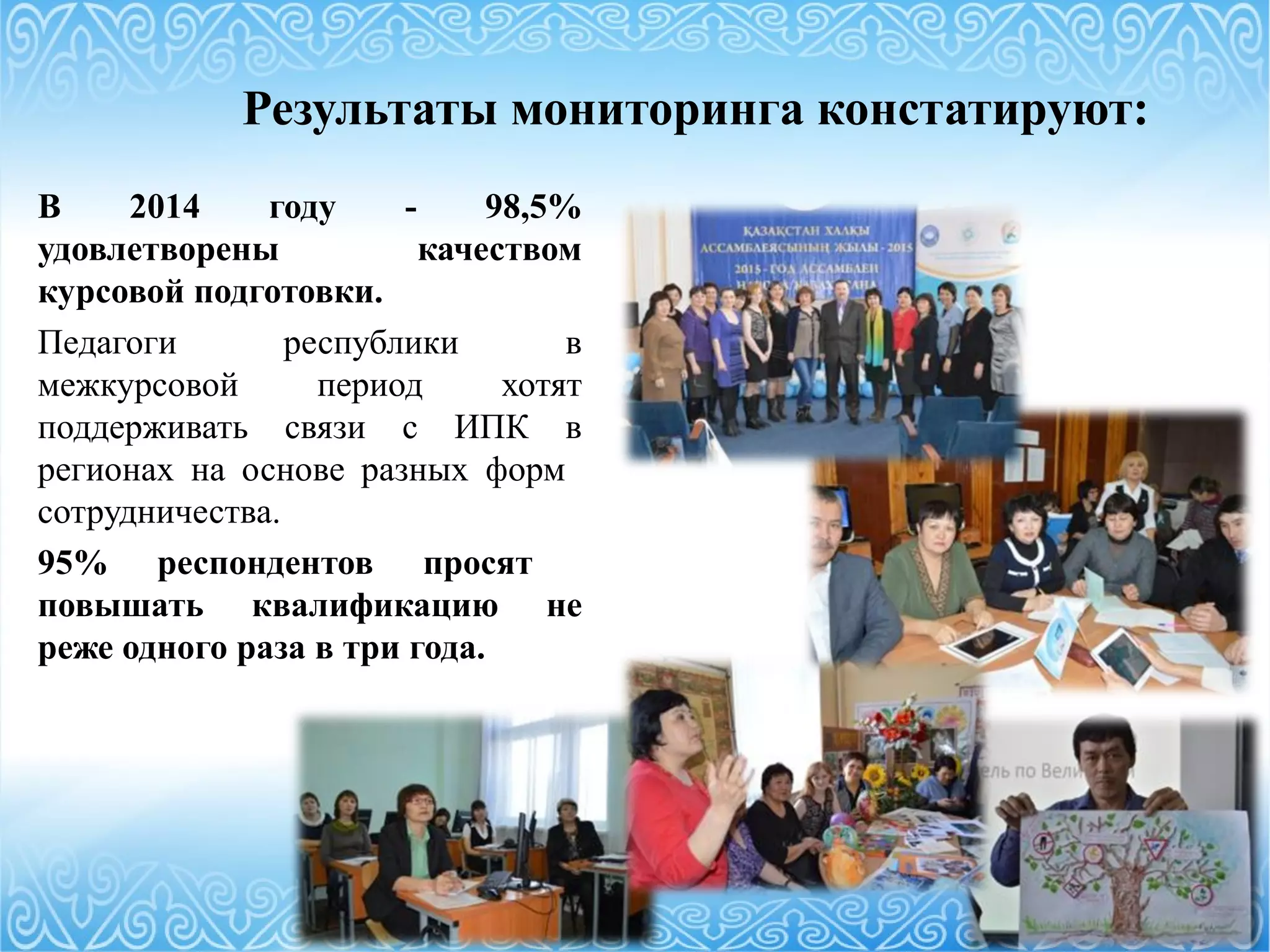 Результаты мониторинга констатируют:
В 2014 году - 98,5%
удовлетворены качеством
курсовой подготовки.
Педагоги республики в
межкурсовой период хотят
поддерживать связи с ИПК в
регионах на основе разных форм
сотрудничества.
95% респондентов просят
повышать квалификацию не
реже одного раза в три года.
 