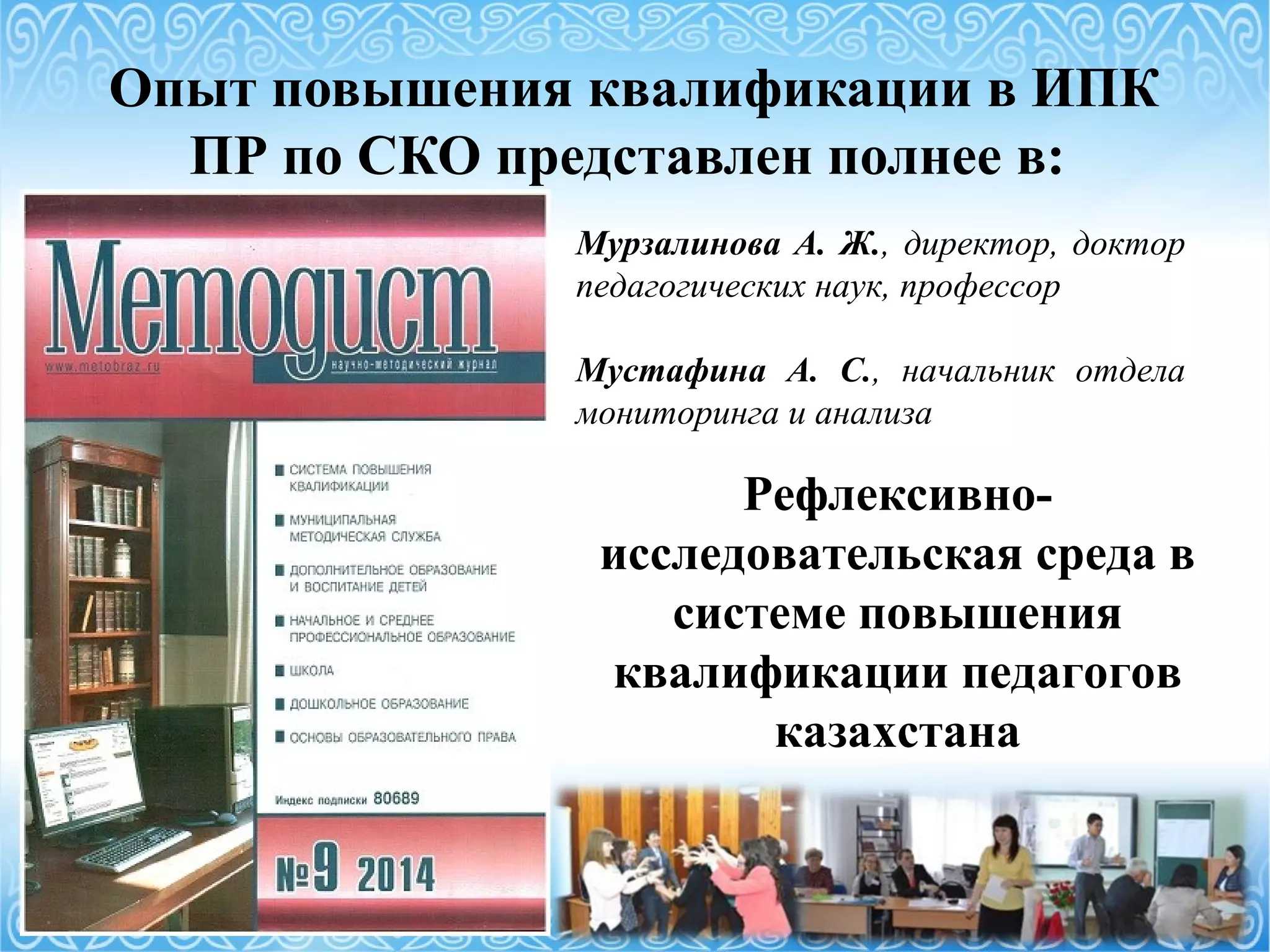 Опыт повышения квалификации в ИПК
ПР по СКО представлен полнее в:
Мурзалинова А. Ж., директор, доктор
педагогических наук, профессор
Мустафина А. С., начальник отдела
мониторинга и анализа
Рефлексивно-
исследовательская среда в
системе повышения
квалификации педагогов
казахстана
 