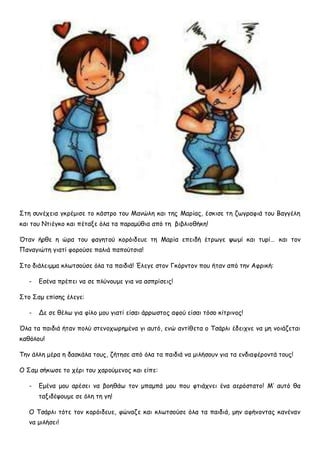 ΢ηε ζοκέπεηα γθνέμηζε ημ θάζηνμ ημο Μακώιε θαη ηεξ Μανίαξ, έζθηζε ηε δςγναθηά ημο Βαγγέιε
θαη ημο Νηηέγθμ θαη πέηαλε όια ηα παναμύζηα από ηε βηβιημζήθε!
Όηακ ήνζε ε ώνα ημο θαγεημύ θμνόηδεοε ηε Μανία επεηδή έηνςγε ρςμί θαη ηονί… θαη ημκ
Πακαγηώηε γηαηί θμνμύζε παιηά παπμύηζηα!
΢ημ δηάιεημμα θιςηζμύζε όια ηα παηδηά! Έιεγε ζημκ Γθόνκημκ πμο ήηακ από ηεκ Αθνηθή:
- Γζέκα πνέπεη κα ζε πιύκμομε γηα κα αζπνίζεηξ!
΢ημ ΢αμ επίζεξ έιεγε:
- Δε ζε ζέις γηα θίιμ μμο γηαηί είζαη άννςζημξ αθμύ είζαη ηόζμ θίηνηκμξ!
Όια ηα παηδηά ήηακ πμιύ ζηεκμπςνεμέκα γη αοηό, εκώ ακηίζεηα μ Σζάνιη έδεηπκε κα με κμηάδεηαη
θαζόιμο!
Σεκ άιιε μένα ε δαζθάια ημοξ, δήηεζε από όια ηα παηδηά κα μηιήζμοκ γηα ηα εκδηαθένμκηά ημοξ!
Ο ΢αμ ζήθςζε ημ πένη ημο πανμύμεκμξ θαη είπε:
- Γμέκα μμο ανέζεη κα βμεζάς ημκ μπαμπά μμο πμο θηηάπκεη έκα αενόζηαημ! Μ’ αοηό ζα
ηαληδέρμομε ζε όιε ηε γε!
Ο Σζάνιη ηόηε ημκ θμνόηδεοε, θώκαδε θαη θιςηζμύζε όια ηα παηδηά, μεκ αθήκμκηαξ θακέκακ
κα μηιήζεη!
 